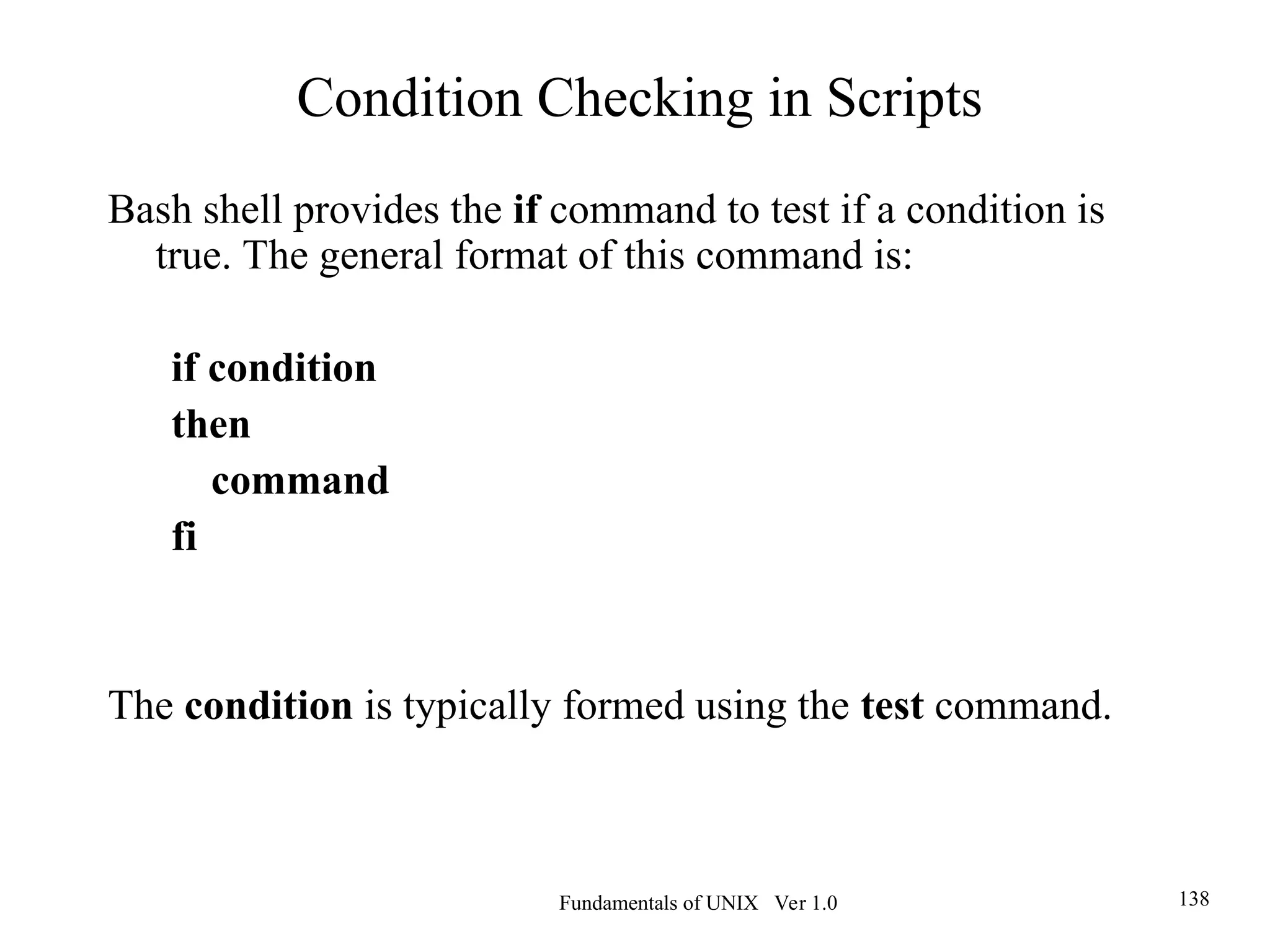 Fundamentals of UNIX Ver 1.0 138
Bash shell provides the if command to test if a condition is
true. The general format of this command is:
if condition
then
command
fi
The condition is typically formed using the test command.
Condition Checking in Scripts
 