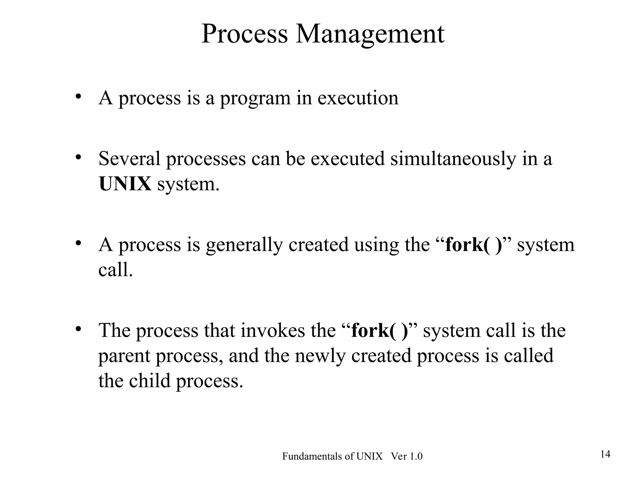 Fundamentals of UNIX Ver 1.0 14
• A process is a program in execution
• Several processes can be executed simultaneously in a
UNIX system.
• A process is generally created using the “fork( )” system
call.
• The process that invokes the “fork( )” system call is the
parent process, and the newly created process is called
the child process.
Process Management
 