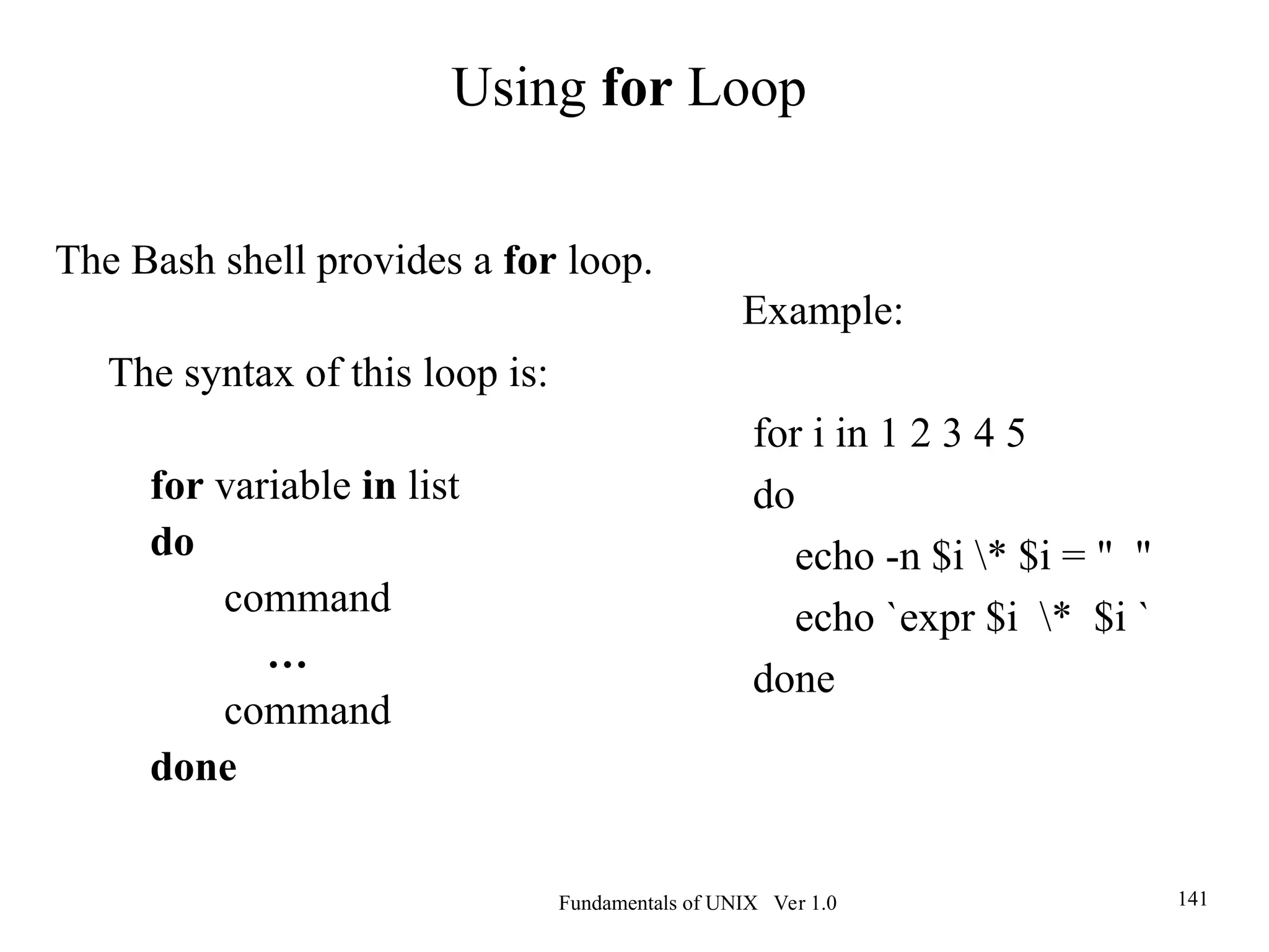 Fundamentals of UNIX Ver 1.0 141
Example:
for i in 1 2 3 4 5
do
echo -n $i * $i = " "
echo `expr $i * $i `
done
The Bash shell provides a for loop.
The syntax of this loop is:
for variable in list
do
command
…
command
done
Using for Loop
 