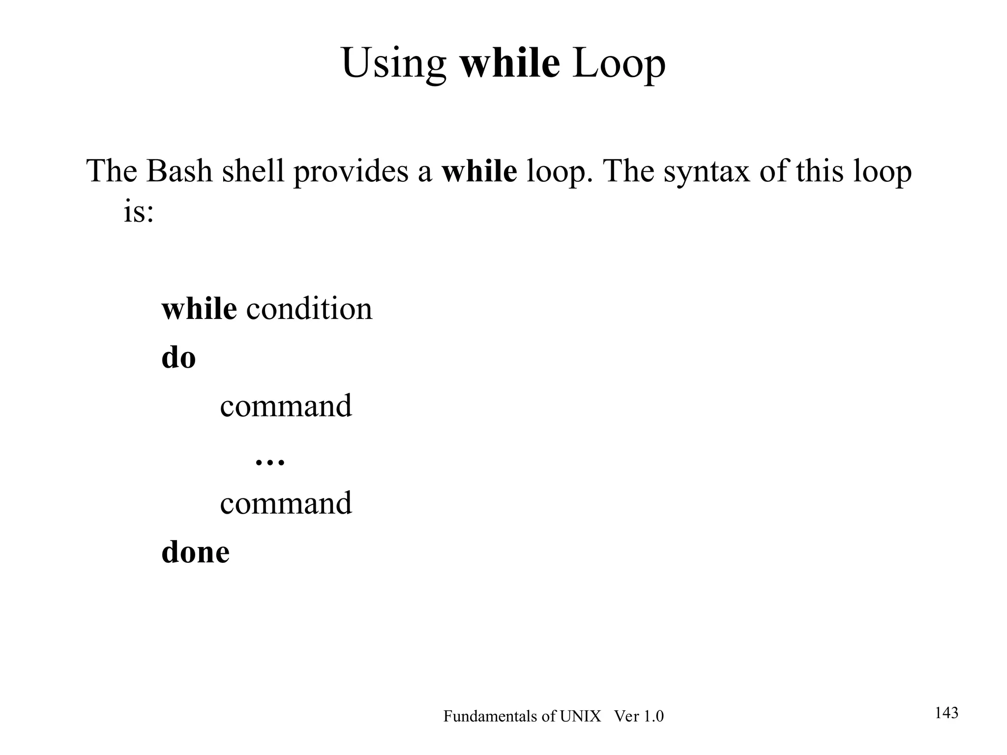 Fundamentals of UNIX Ver 1.0 143
The Bash shell provides a while loop. The syntax of this loop
is:
while condition
do
command
…
command
done
Using while Loop
 