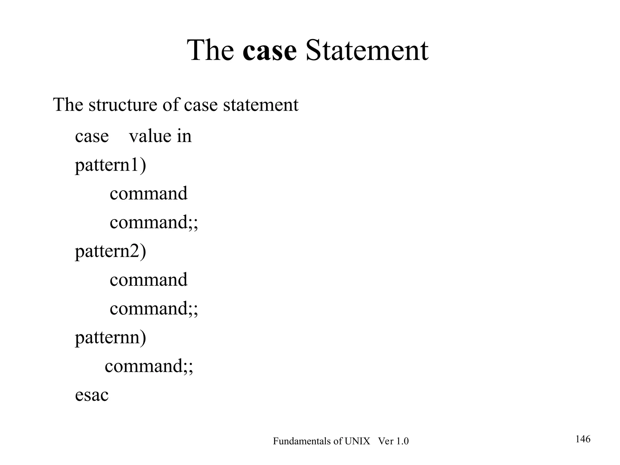 Fundamentals of UNIX Ver 1.0 146
The structure of case statement
case value in
pattern1)
command
command;;
pattern2)
command
command;;
patternn)
command;;
esac
The case Statement
 