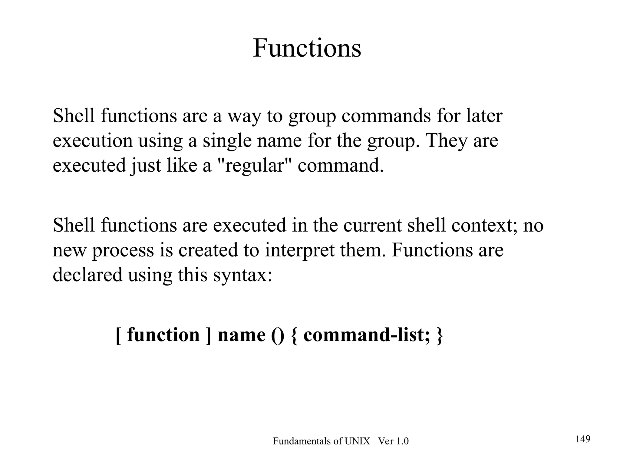 Fundamentals of UNIX Ver 1.0 149
Shell functions are a way to group commands for later
execution using a single name for the group. They are
executed just like a "regular" command.
Shell functions are executed in the current shell context; no
new process is created to interpret them. Functions are
declared using this syntax:
[ function ] name () { command-list; }
Functions
 