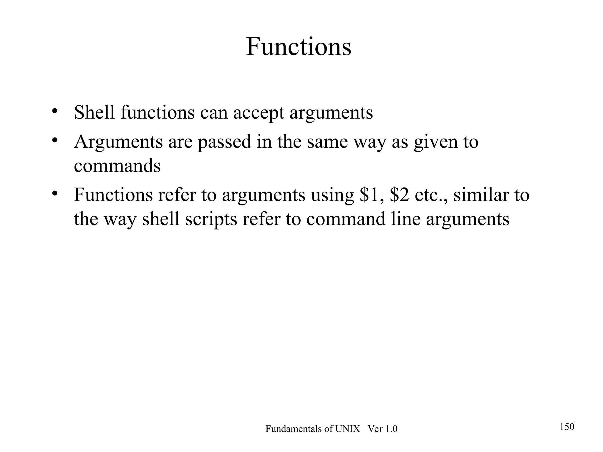 Fundamentals of UNIX Ver 1.0 150
• Shell functions can accept arguments
• Arguments are passed in the same way as given to
commands
• Functions refer to arguments using $1, $2 etc., similar to
the way shell scripts refer to command line arguments
Functions
 