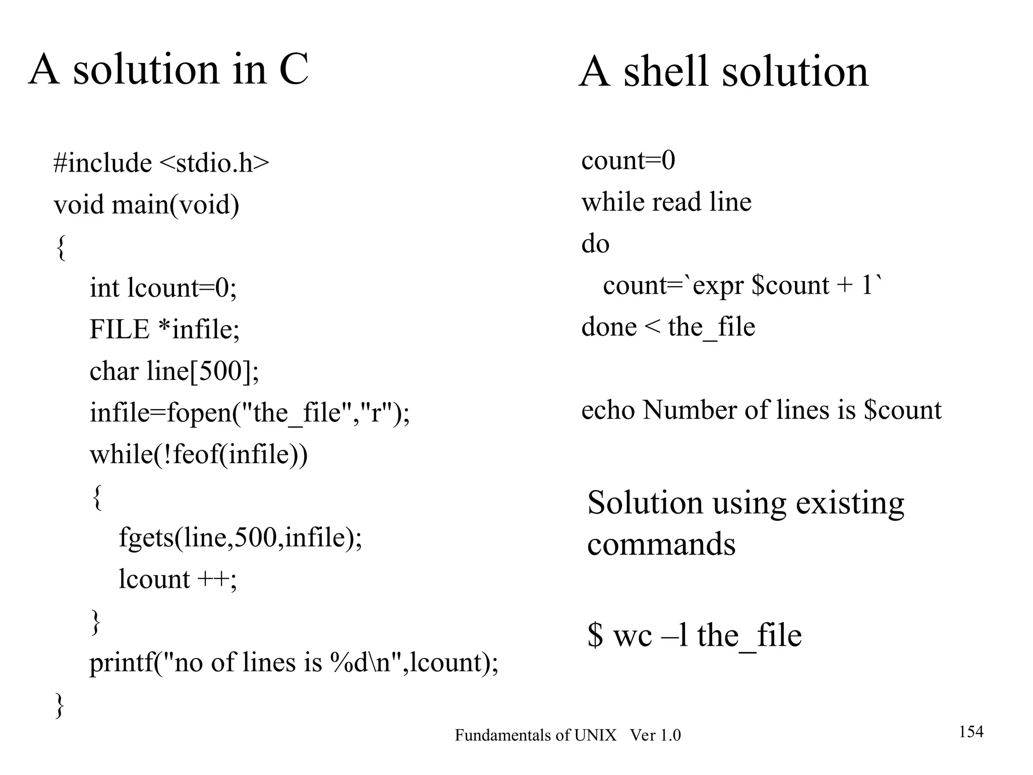 Fundamentals of UNIX Ver 1.0 154
#include <stdio.h>
void main(void)
{
int lcount=0;
FILE *infile;
char line[500];
infile=fopen("the_file","r");
while(!feof(infile))
{
fgets(line,500,infile);
lcount ++;
}
printf("no of lines is %dn",lcount);
}
A solution in C
count=0
while read line
do
count=`expr $count + 1`
done < the_file
echo Number of lines is $count
A shell solution
Solution using existing
commands
$ wc –l the_file
 