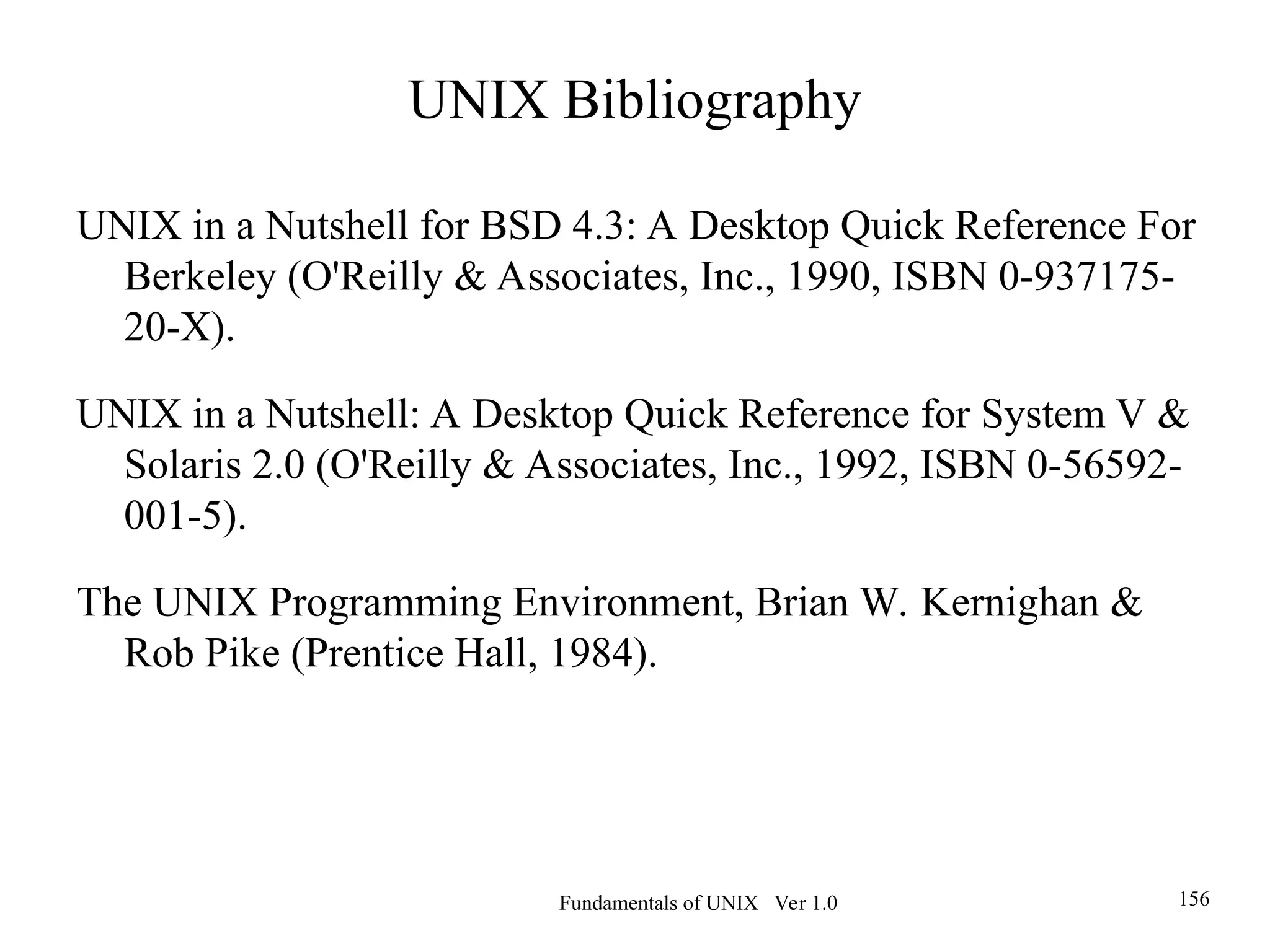Fundamentals of UNIX Ver 1.0 156
UNIX Bibliography
UNIX in a Nutshell for BSD 4.3: A Desktop Quick Reference For
Berkeley (O'Reilly & Associates, Inc., 1990, ISBN 0-937175-
20-X).
UNIX in a Nutshell: A Desktop Quick Reference for System V &
Solaris 2.0 (O'Reilly & Associates, Inc., 1992, ISBN 0-56592-
001-5).
The UNIX Programming Environment, Brian W. Kernighan &
Rob Pike (Prentice Hall, 1984).
 
