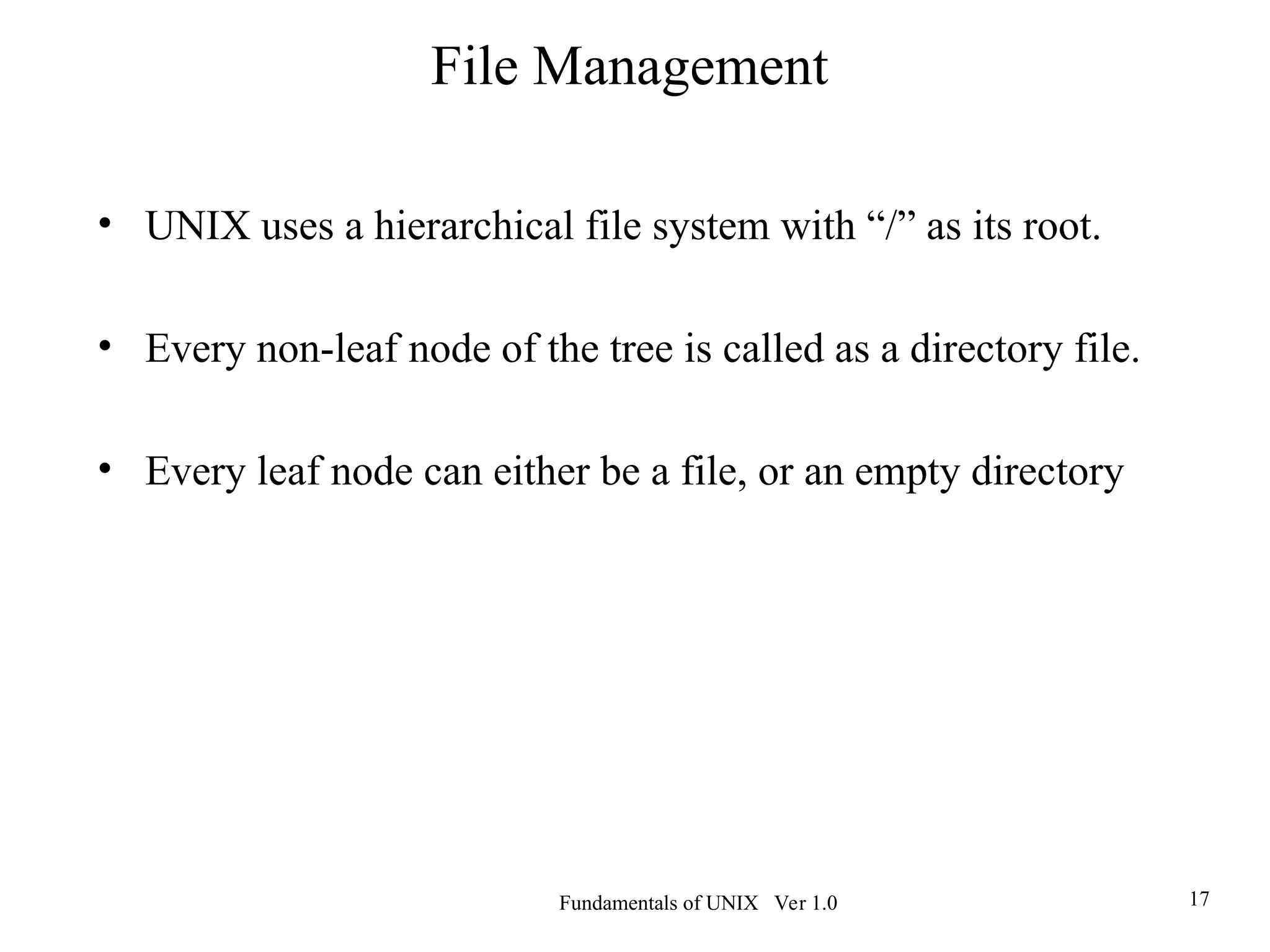 Fundamentals of UNIX Ver 1.0 17
• UNIX uses a hierarchical file system with “/” as its root.
• Every non-leaf node of the tree is called as a directory file.
• Every leaf node can either be a file, or an empty directory
File Management
 