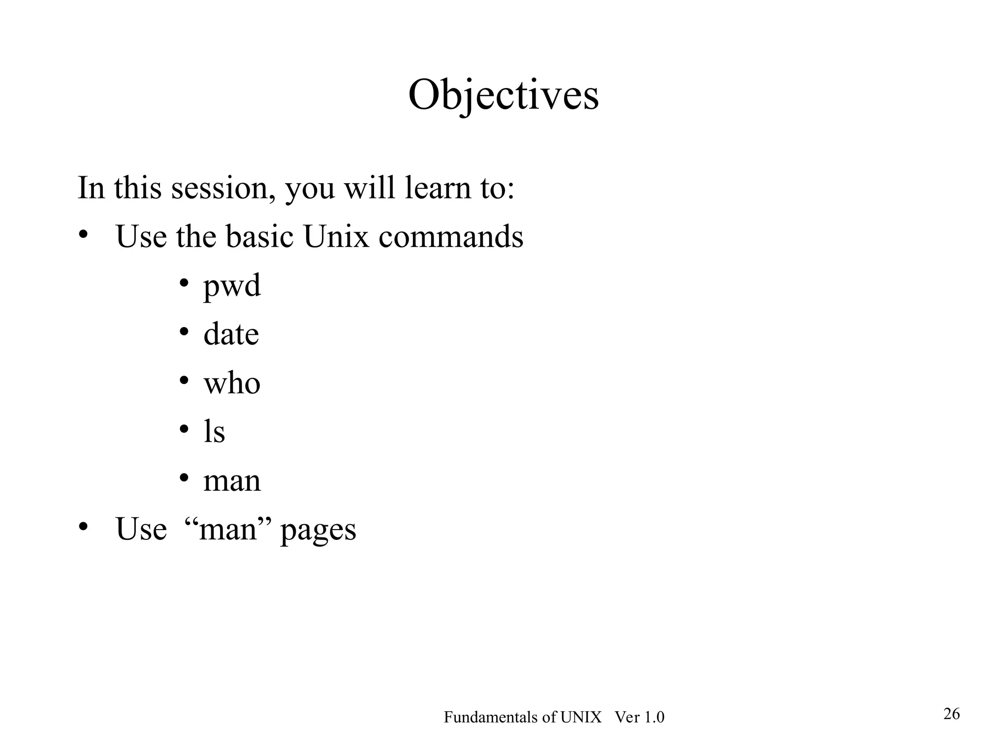 Fundamentals of UNIX Ver 1.0 26
Objectives
In this session, you will learn to:
• Use the basic Unix commands
• pwd
• date
• who
• ls
• man
• Use “man” pages
 