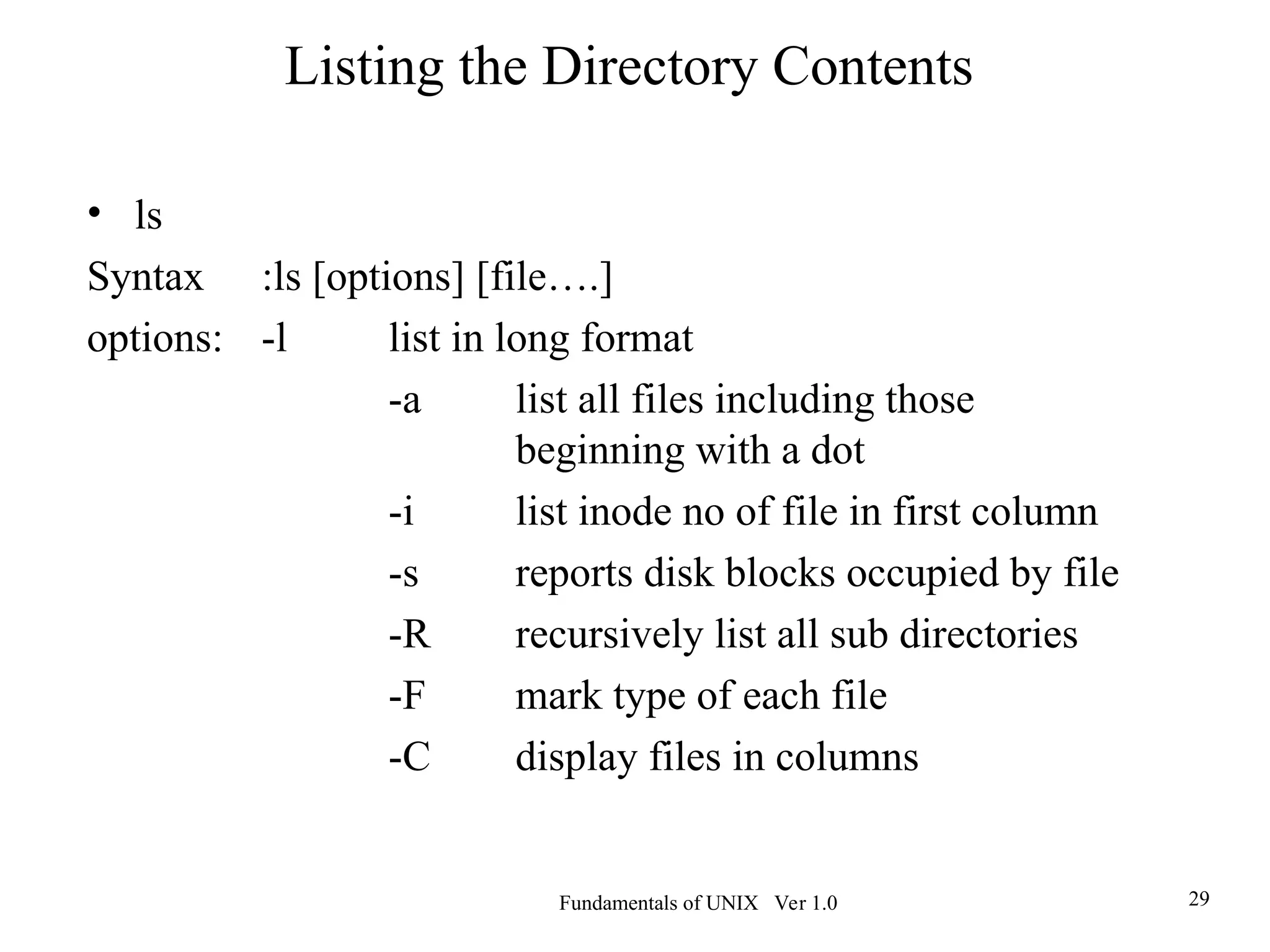 Fundamentals of UNIX Ver 1.0 29
• ls
Syntax :ls [options] [file….]
options: -l list in long format
-a list all files including those
beginning with a dot
-i list inode no of file in first column
-s reports disk blocks occupied by file
-R recursively list all sub directories
-F mark type of each file
-C display files in columns
Listing the Directory Contents
 