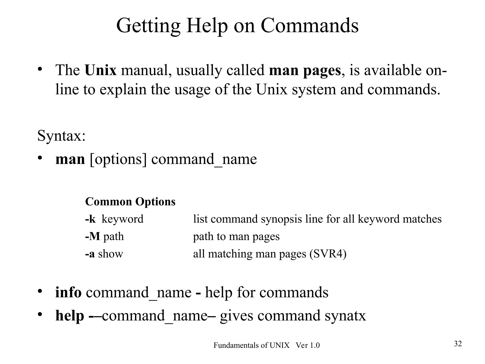 Fundamentals of UNIX Ver 1.0 32
• The Unix manual, usually called man pages, is available on-
line to explain the usage of the Unix system and commands.
Syntax:
• man [options] command_name
Common Options
-k keyword list command synopsis line for all keyword matches
-M path path to man pages
-a show all matching man pages (SVR4)
• info command_name - help for commands
• help -–command_name– gives command synatx
Getting Help on Commands
 