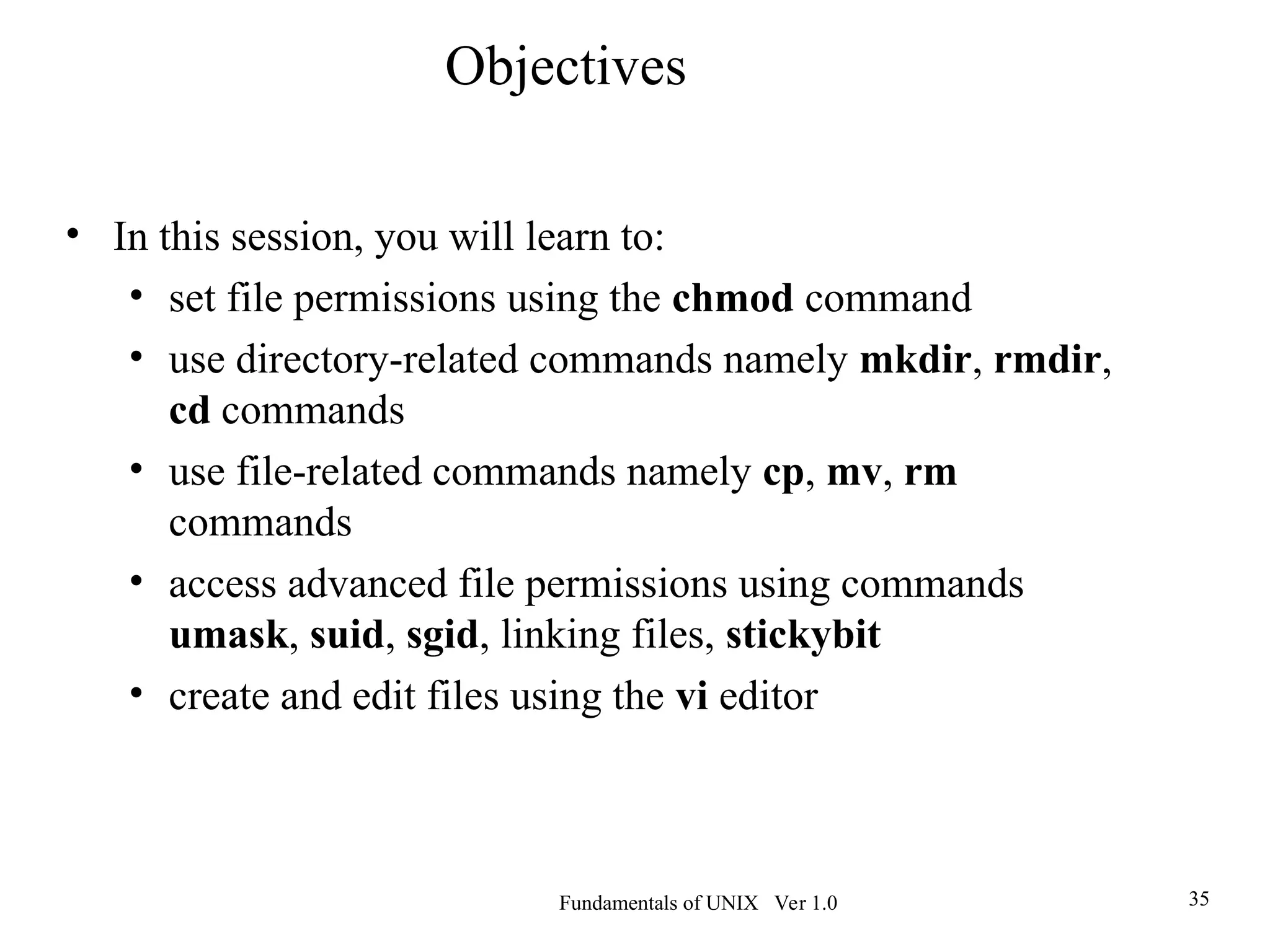Fundamentals of UNIX Ver 1.0 35
• In this session, you will learn to:
• set file permissions using the chmod command
• use directory-related commands namely mkdir, rmdir,
cd commands
• use file-related commands namely cp, mv, rm
commands
• access advanced file permissions using commands
umask, suid, sgid, linking files, stickybit
• create and edit files using the vi editor
Objectives
 
