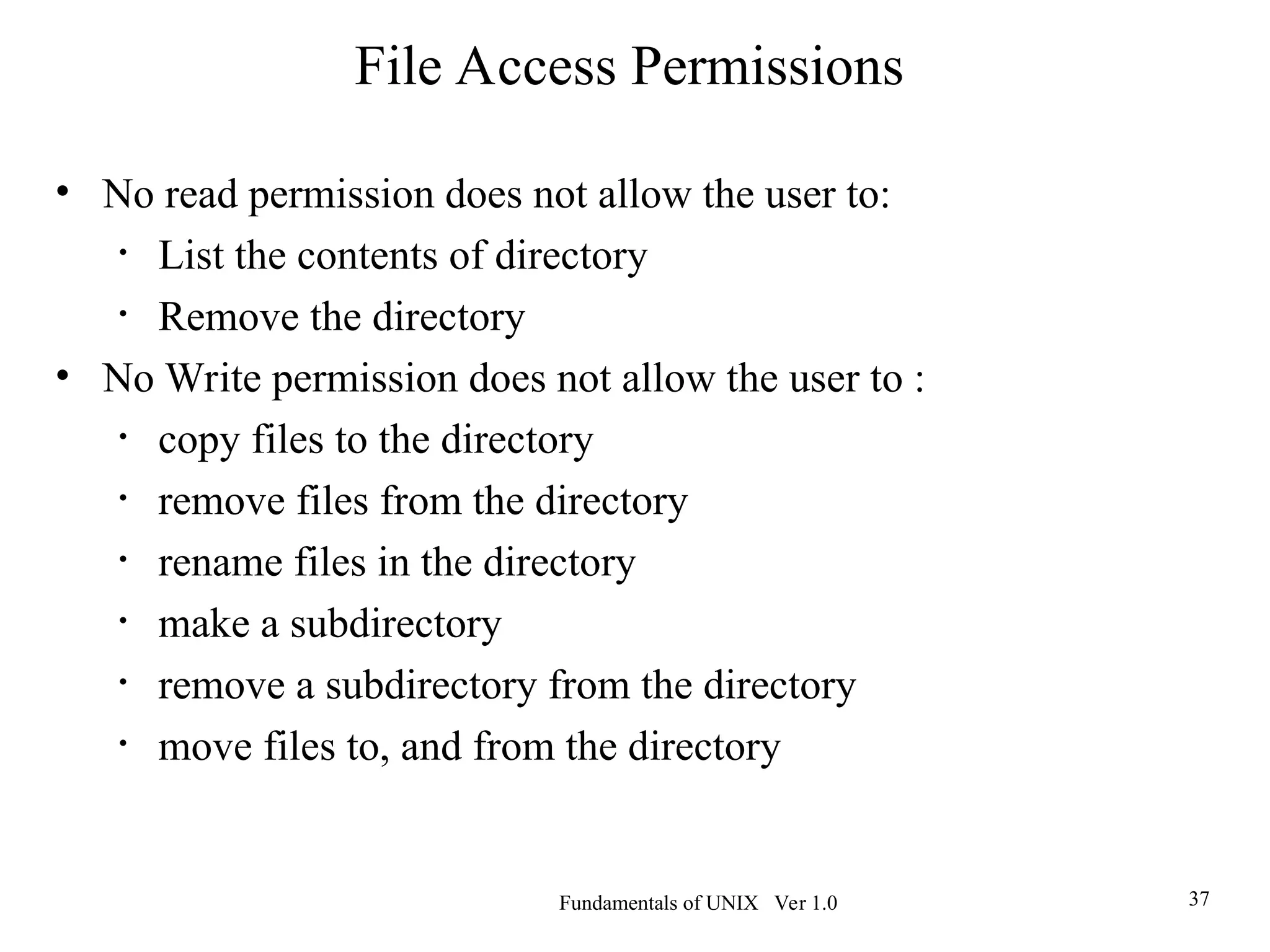 Fundamentals of UNIX Ver 1.0 37
• No read permission does not allow the user to:
• List the contents of directory
• Remove the directory
• No Write permission does not allow the user to :
• copy files to the directory
• remove files from the directory
• rename files in the directory
• make a subdirectory
• remove a subdirectory from the directory
• move files to, and from the directory
File Access Permissions
 