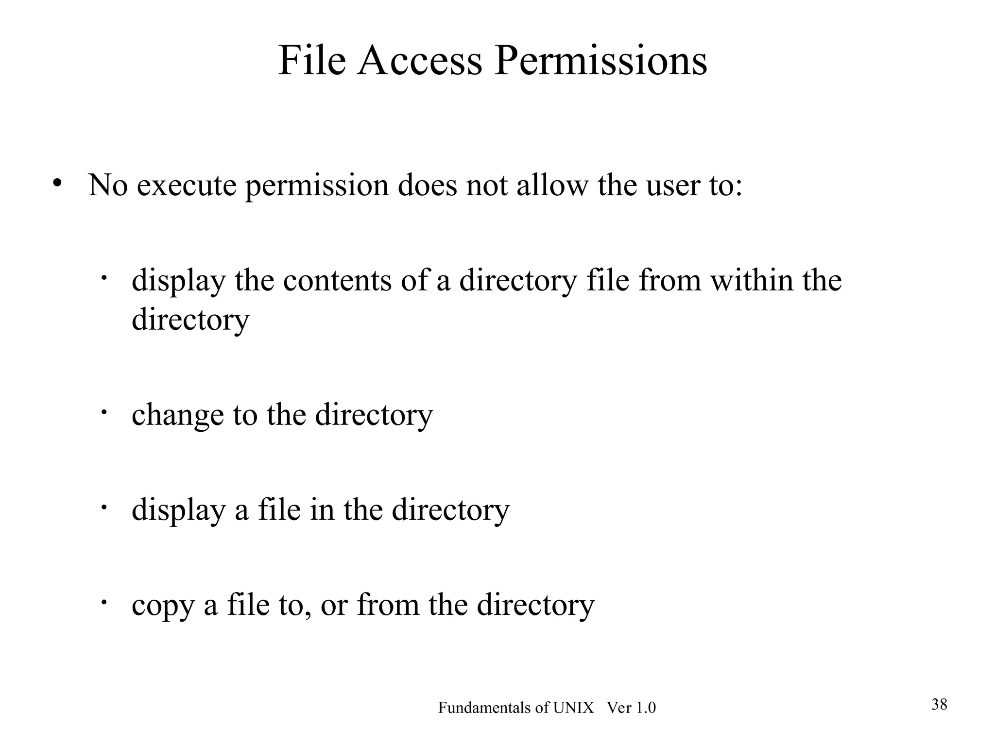 Fundamentals of UNIX Ver 1.0 38
• No execute permission does not allow the user to:
• display the contents of a directory file from within the
directory
• change to the directory
• display a file in the directory
• copy a file to, or from the directory
File Access Permissions
 