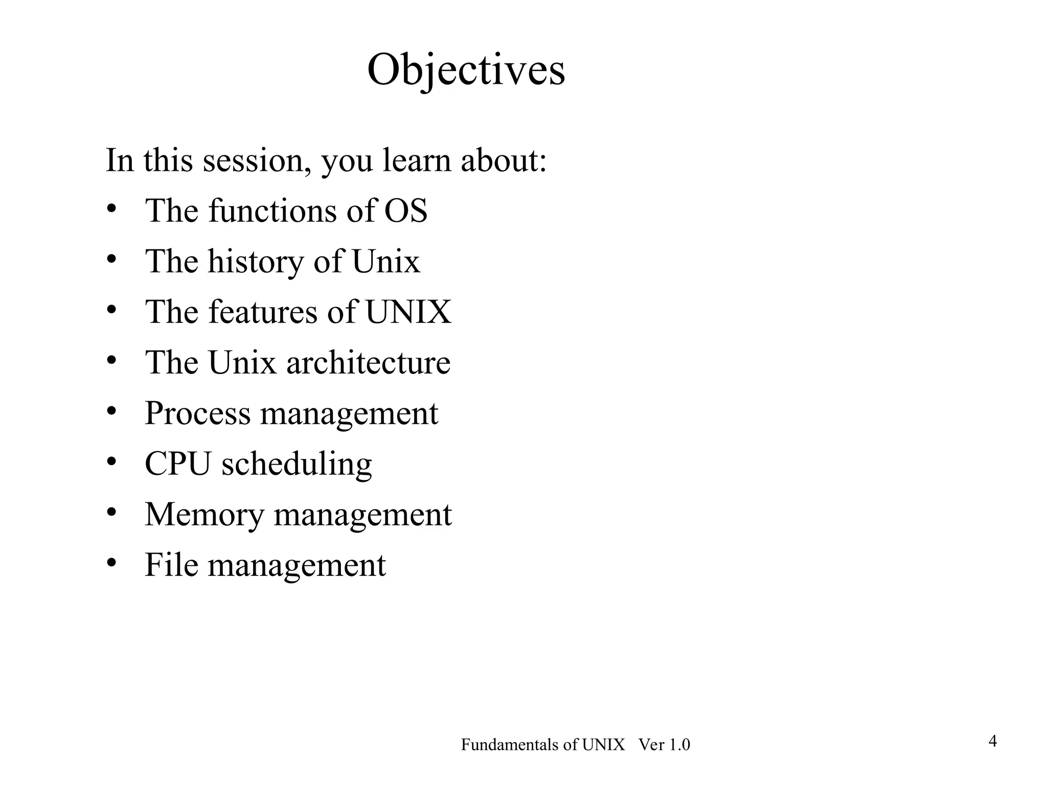 Fundamentals of UNIX Ver 1.0 4
Objectives
In this session, you learn about:
• The functions of OS
• The history of Unix
• The features of UNIX
• The Unix architecture
• Process management
• CPU scheduling
• Memory management
• File management
 