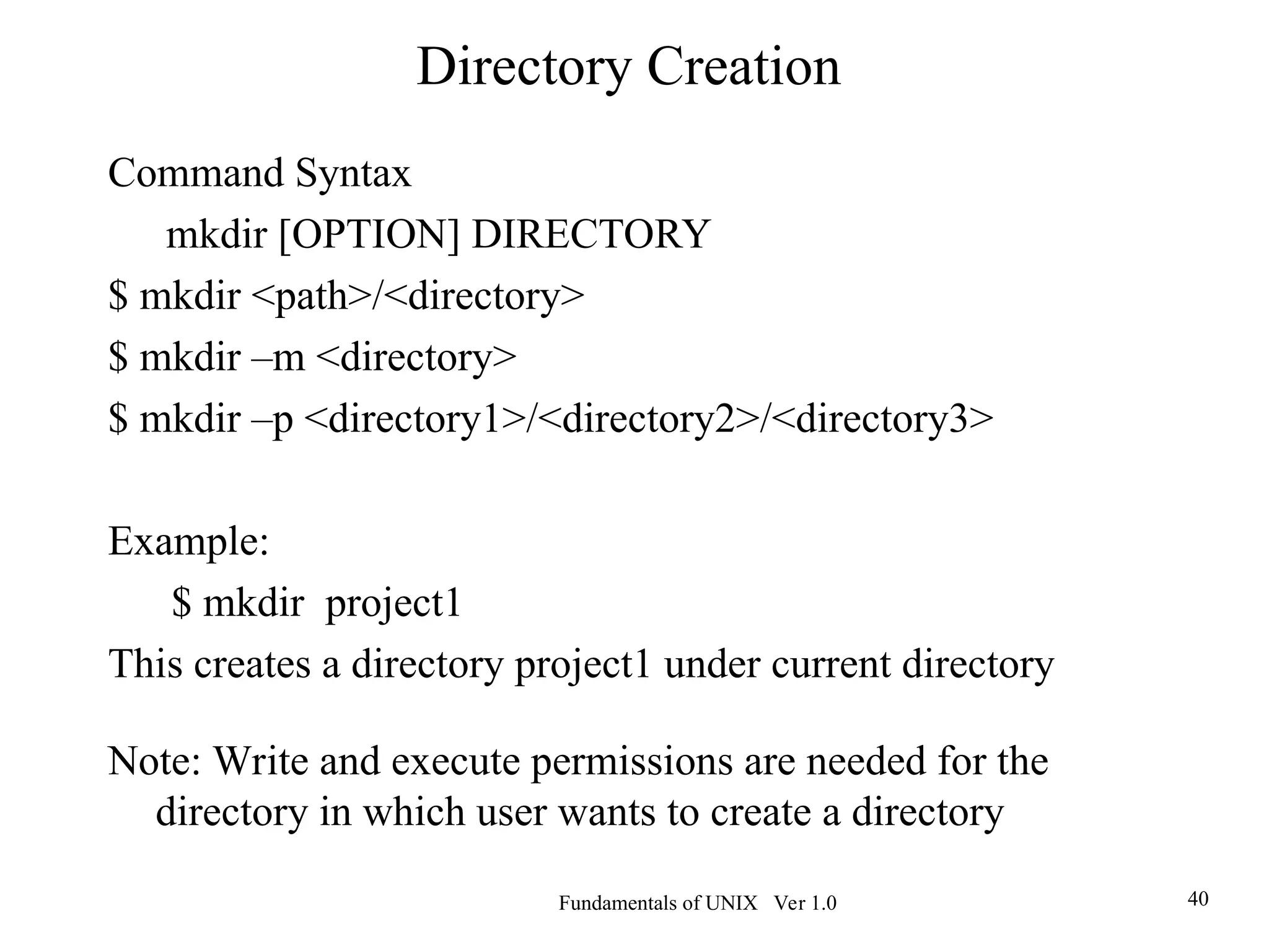 Fundamentals of UNIX Ver 1.0 40
Command Syntax
mkdir [OPTION] DIRECTORY
$ mkdir <path>/<directory>
$ mkdir –m <directory>
$ mkdir –p <directory1>/<directory2>/<directory3>
Example:
$ mkdir project1
This creates a directory project1 under current directory
Note: Write and execute permissions are needed for the
directory in which user wants to create a directory
Directory Creation
 