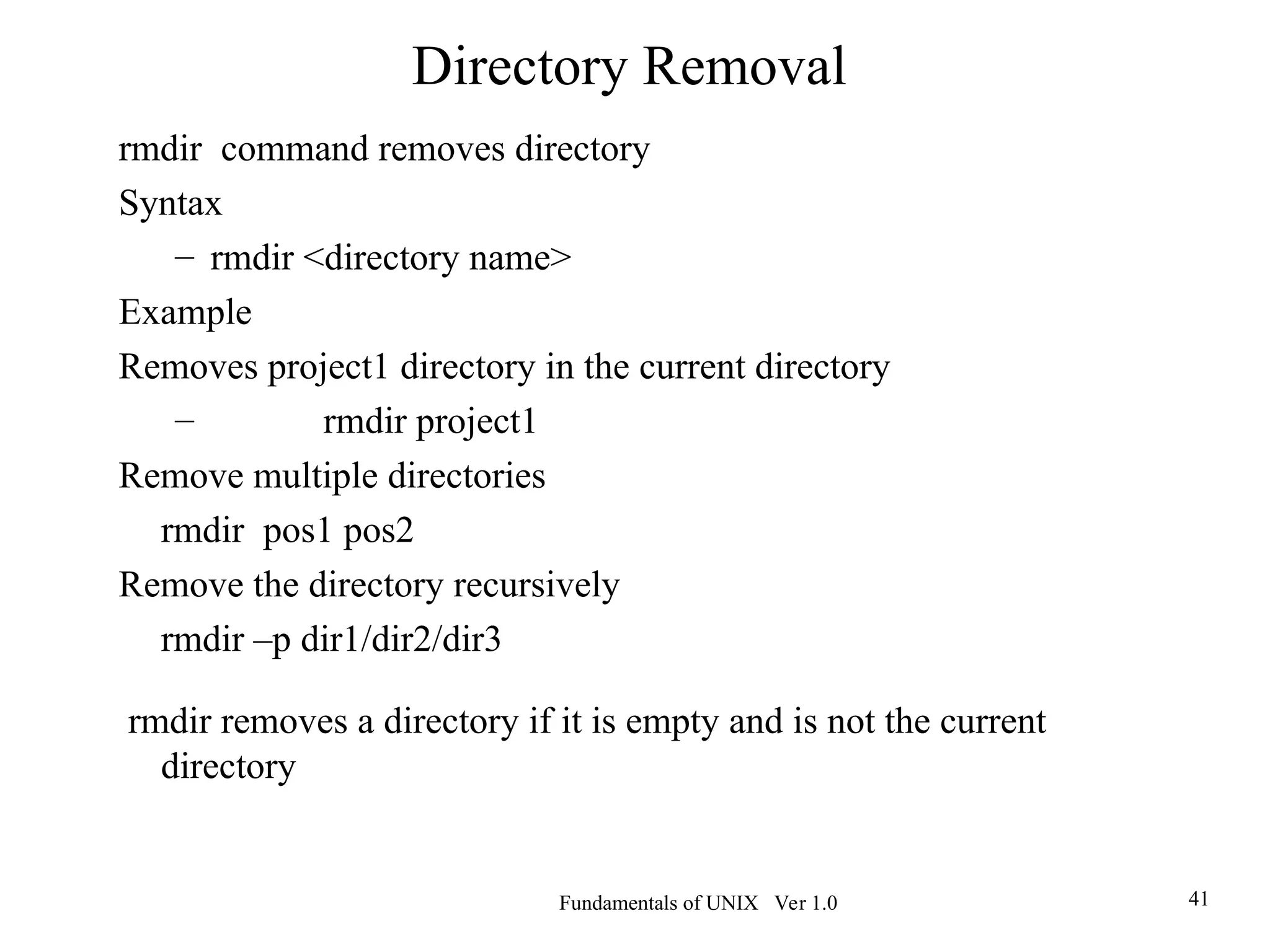 Fundamentals of UNIX Ver 1.0 41
rmdir command removes directory
Syntax
– rmdir <directory name>
Example
Removes project1 directory in the current directory
– rmdir project1
Remove multiple directories
rmdir pos1 pos2
Remove the directory recursively
rmdir –p dir1/dir2/dir3
rmdir removes a directory if it is empty and is not the current
directory
Directory Removal
 