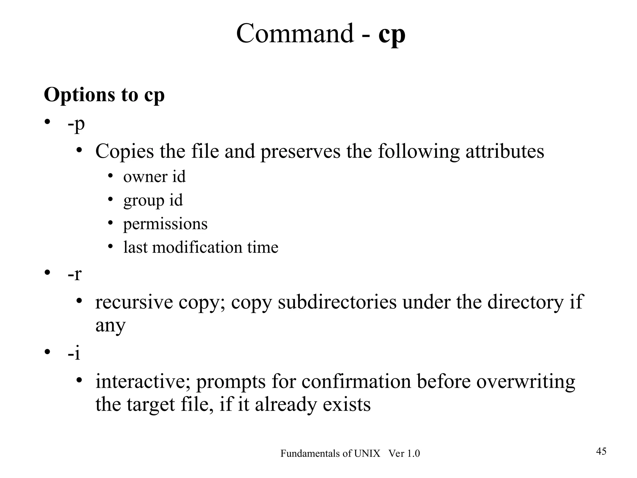 Fundamentals of UNIX Ver 1.0 45
Options to cp
• -p
• Copies the file and preserves the following attributes
• owner id
• group id
• permissions
• last modification time
• -r
• recursive copy; copy subdirectories under the directory if
any
• -i
• interactive; prompts for confirmation before overwriting
the target file, if it already exists
Command - cp
 