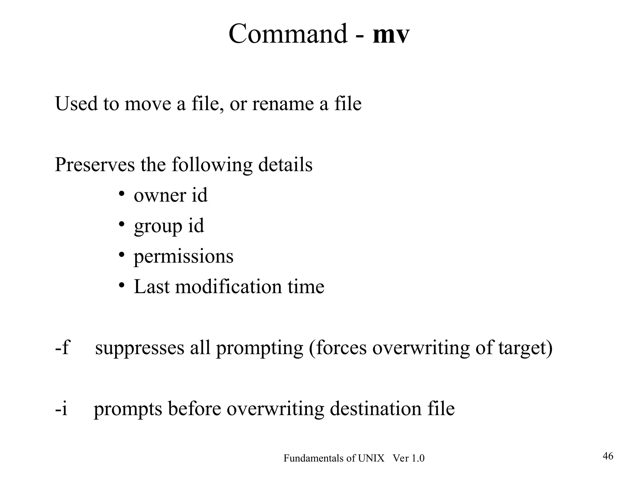 Fundamentals of UNIX Ver 1.0 46
Used to move a file, or rename a file
Preserves the following details
• owner id
• group id
• permissions
• Last modification time
-f suppresses all prompting (forces overwriting of target)
-i prompts before overwriting destination file
Command - mv
 