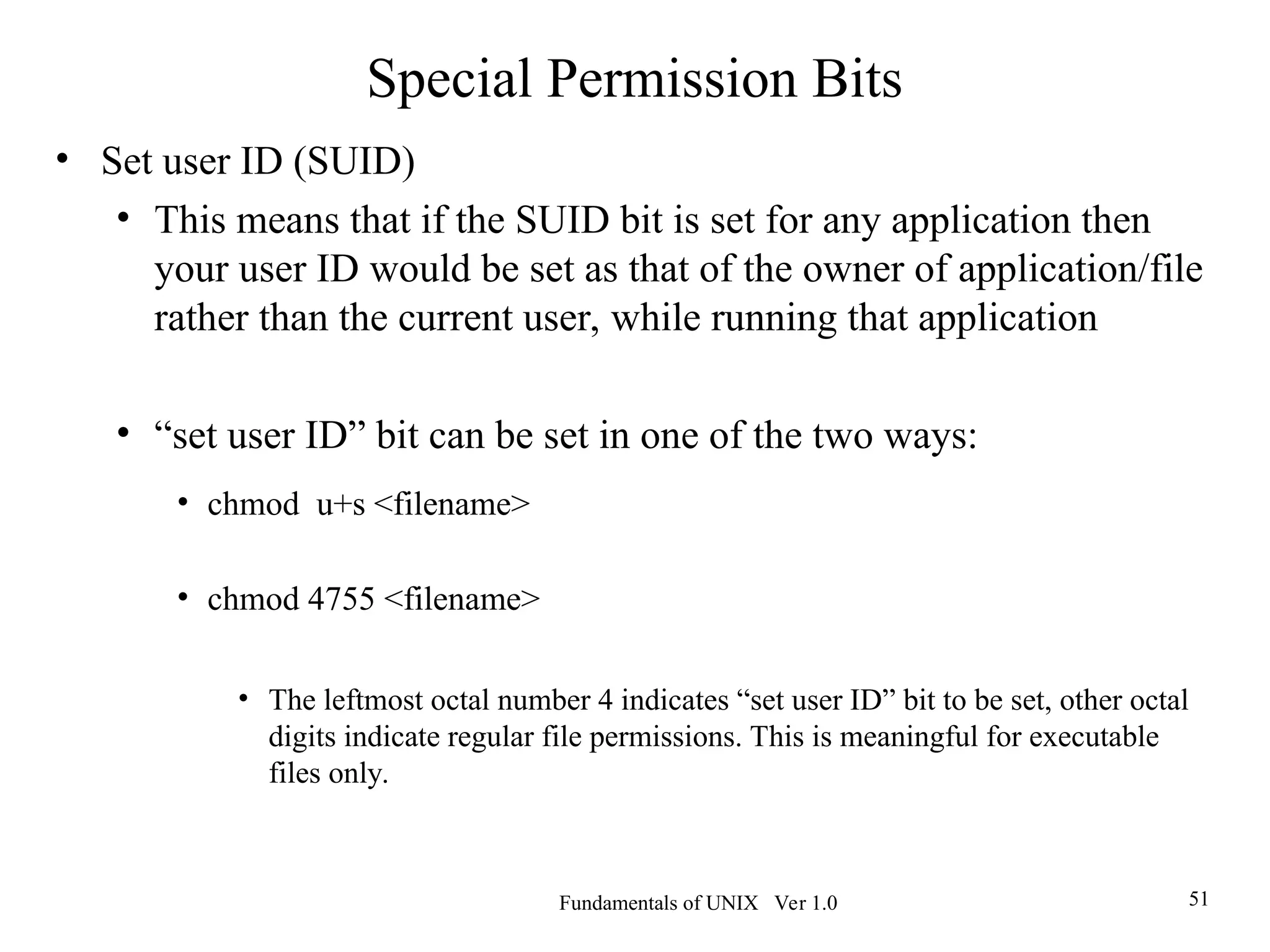 Fundamentals of UNIX Ver 1.0 51
• Set user ID (SUID)
• This means that if the SUID bit is set for any application then
your user ID would be set as that of the owner of application/file
rather than the current user, while running that application
• “set user ID” bit can be set in one of the two ways:
• chmod u+s <filename>
• chmod 4755 <filename>
• The leftmost octal number 4 indicates “set user ID” bit to be set, other octal
digits indicate regular file permissions. This is meaningful for executable
files only.
Special Permission Bits
 