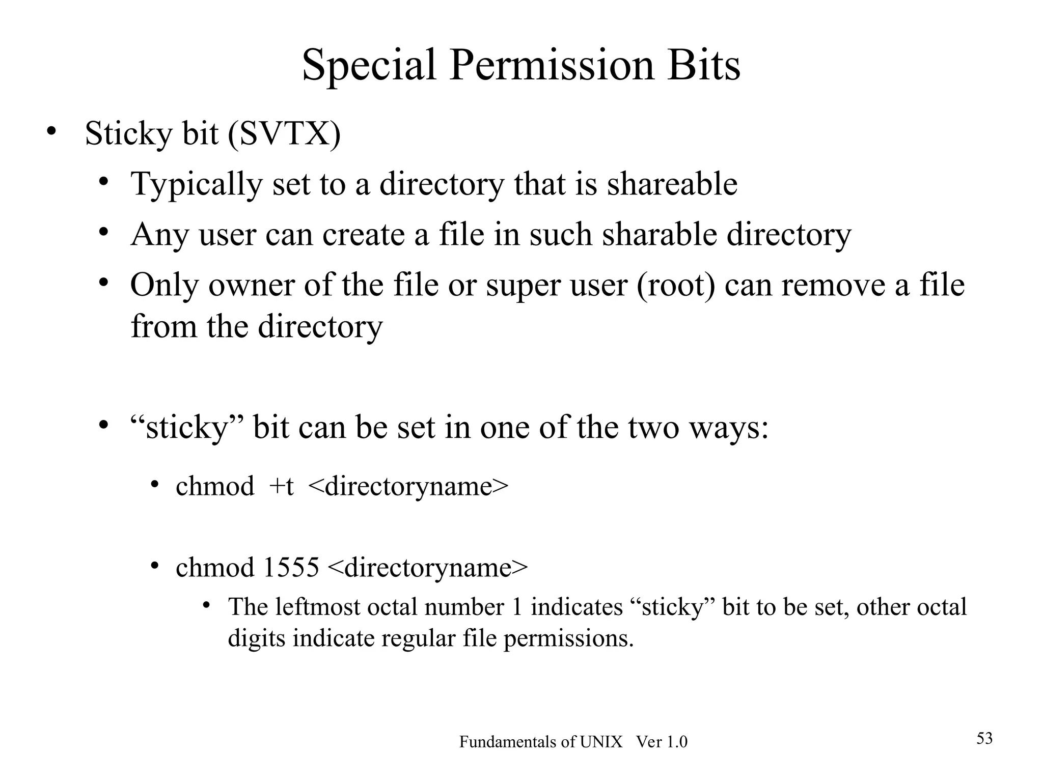 Fundamentals of UNIX Ver 1.0 53
• Sticky bit (SVTX)
• Typically set to a directory that is shareable
• Any user can create a file in such sharable directory
• Only owner of the file or super user (root) can remove a file
from the directory
• “sticky” bit can be set in one of the two ways:
• chmod +t <directoryname>
• chmod 1555 <directoryname>
• The leftmost octal number 1 indicates “sticky” bit to be set, other octal
digits indicate regular file permissions.
Special Permission Bits
 