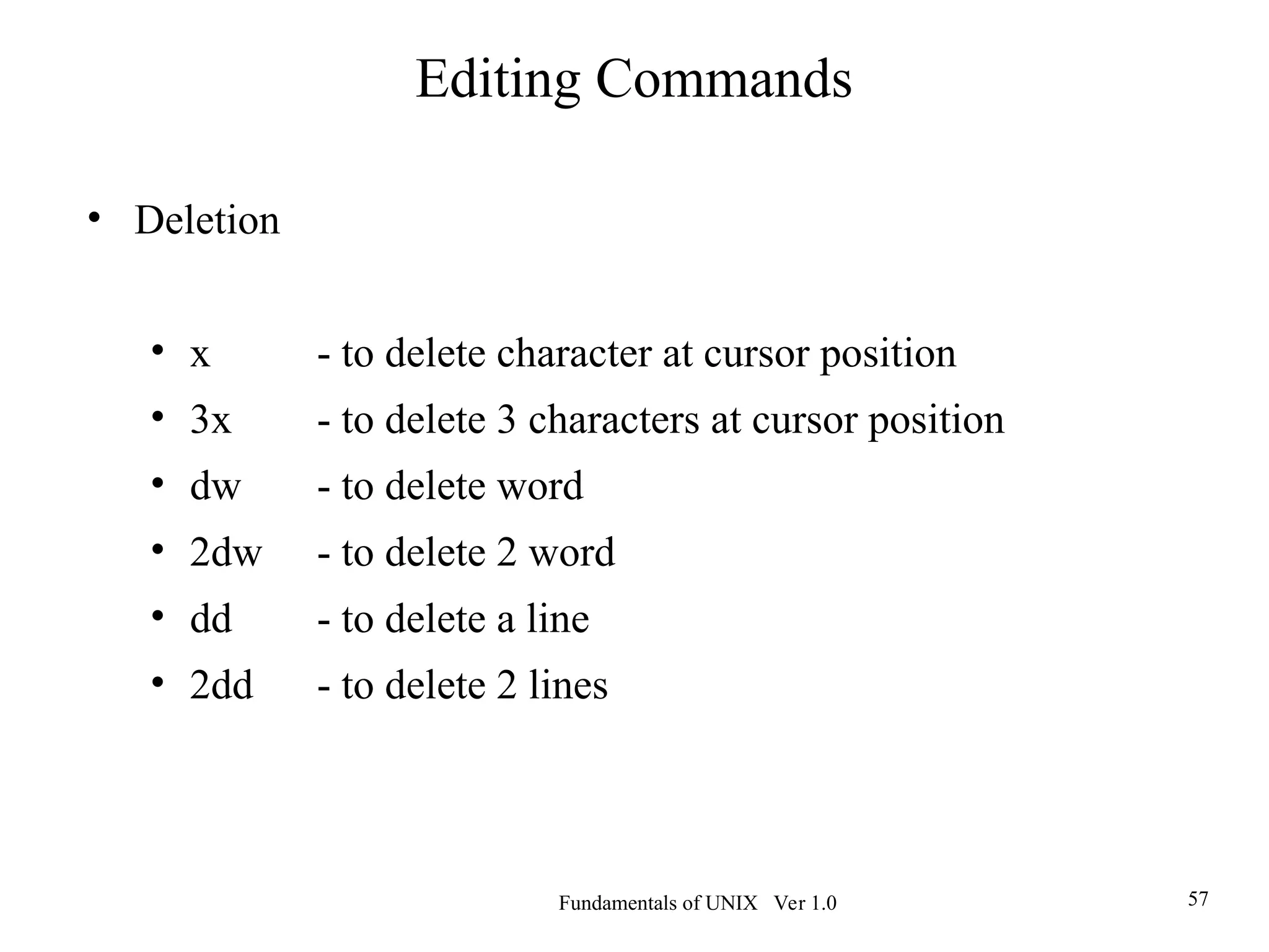 Fundamentals of UNIX Ver 1.0 57
• Deletion
• x - to delete character at cursor position
• 3x - to delete 3 characters at cursor position
• dw - to delete word
• 2dw - to delete 2 word
• dd - to delete a line
• 2dd - to delete 2 lines
Editing Commands
 