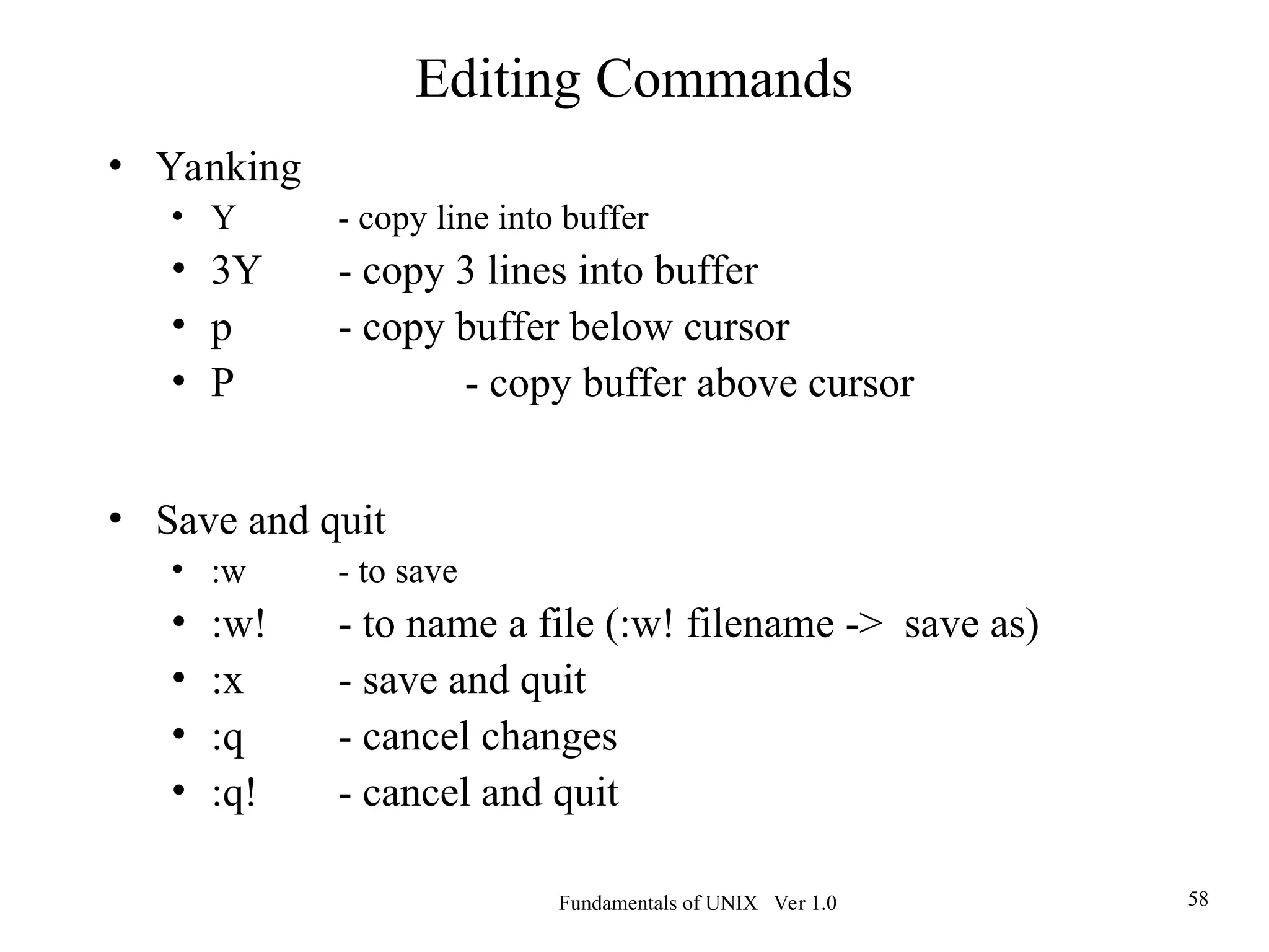 Fundamentals of UNIX Ver 1.0 58
• Yanking
• Y - copy line into buffer
• 3Y - copy 3 lines into buffer
• p - copy buffer below cursor
• P - copy buffer above cursor
• Save and quit
• :w - to save
• :w! - to name a file (:w! filename -> save as)
• :x - save and quit
• :q - cancel changes
• :q! - cancel and quit
Editing Commands
 