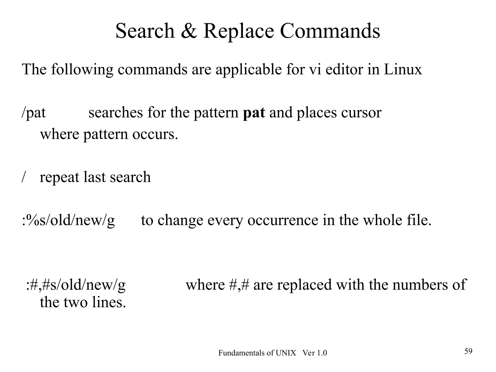 Fundamentals of UNIX Ver 1.0 59
The following commands are applicable for vi editor in Linux
/pat searches for the pattern pat and places cursor
where pattern occurs.
/ repeat last search
:%s/old/new/g to change every occurrence in the whole file.
:#,#s/old/new/g where #,# are replaced with the numbers of
the two lines.
Search & Replace Commands
 