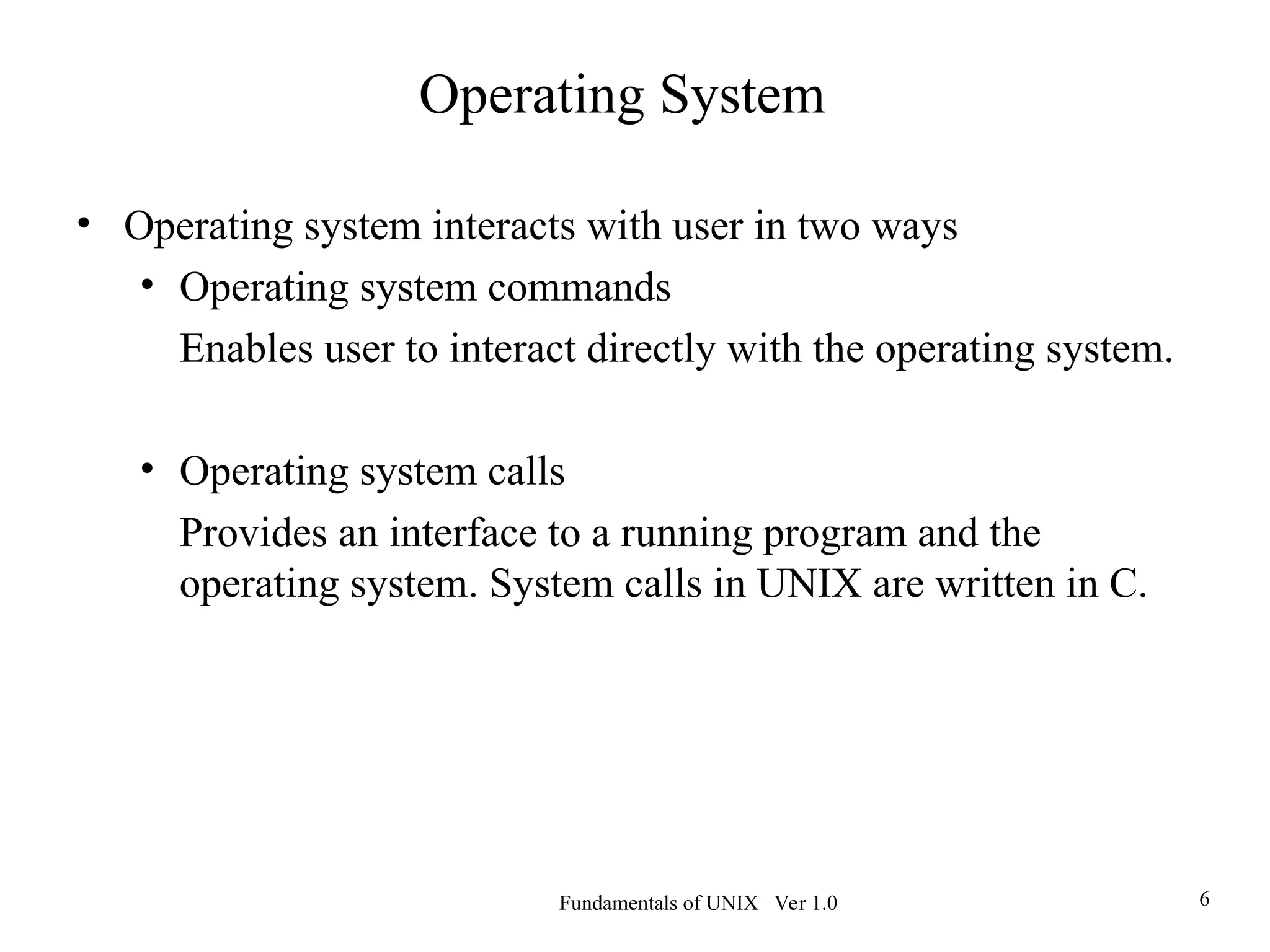 Fundamentals of UNIX Ver 1.0 6
• Operating system interacts with user in two ways
• Operating system commands
Enables user to interact directly with the operating system.
• Operating system calls
Provides an interface to a running program and the
operating system. System calls in UNIX are written in C.
Operating System
 