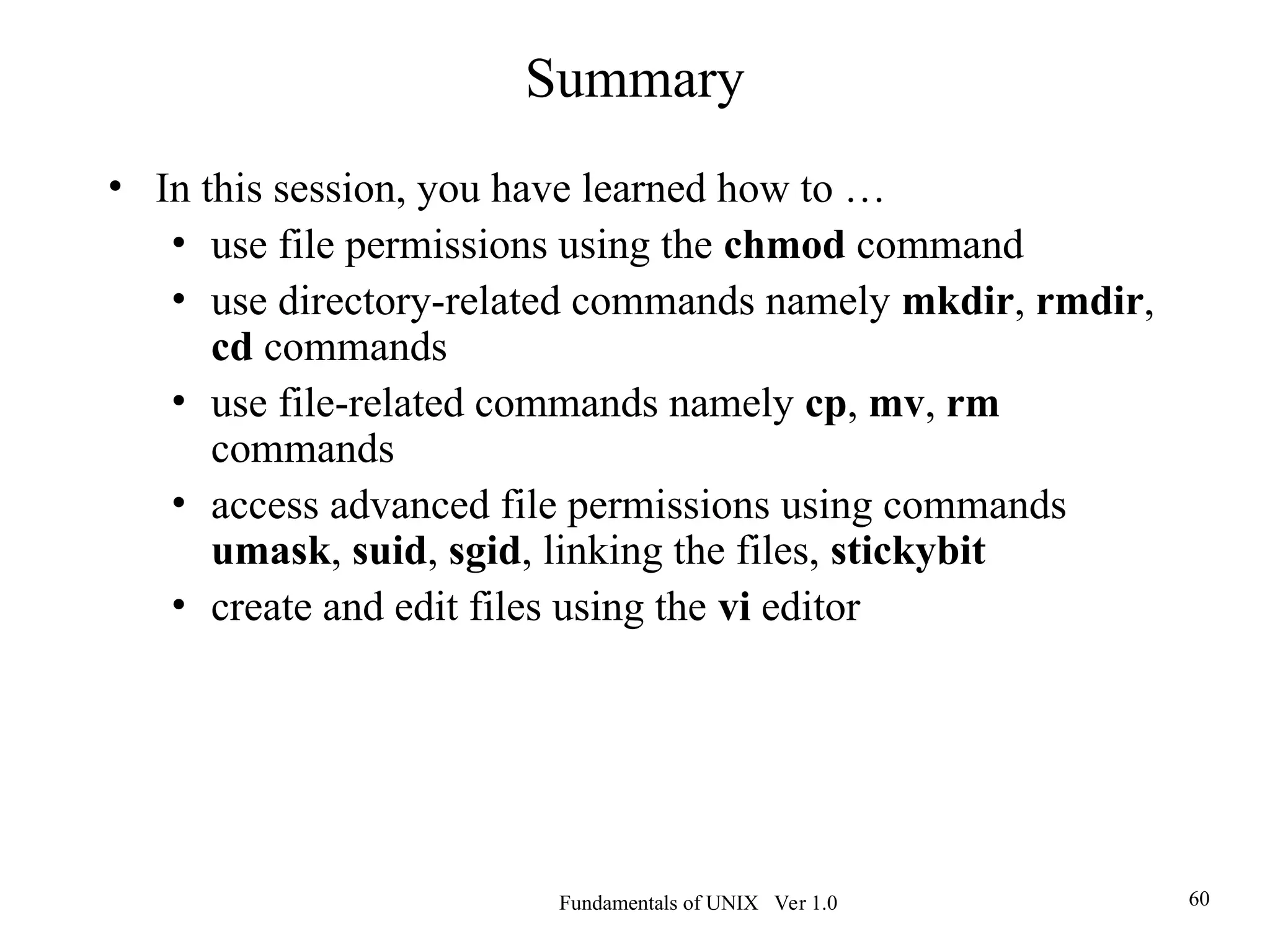 Fundamentals of UNIX Ver 1.0 60
Summary
• In this session, you have learned how to …
• use file permissions using the chmod command
• use directory-related commands namely mkdir, rmdir,
cd commands
• use file-related commands namely cp, mv, rm
commands
• access advanced file permissions using commands
umask, suid, sgid, linking the files, stickybit
• create and edit files using the vi editor
 
