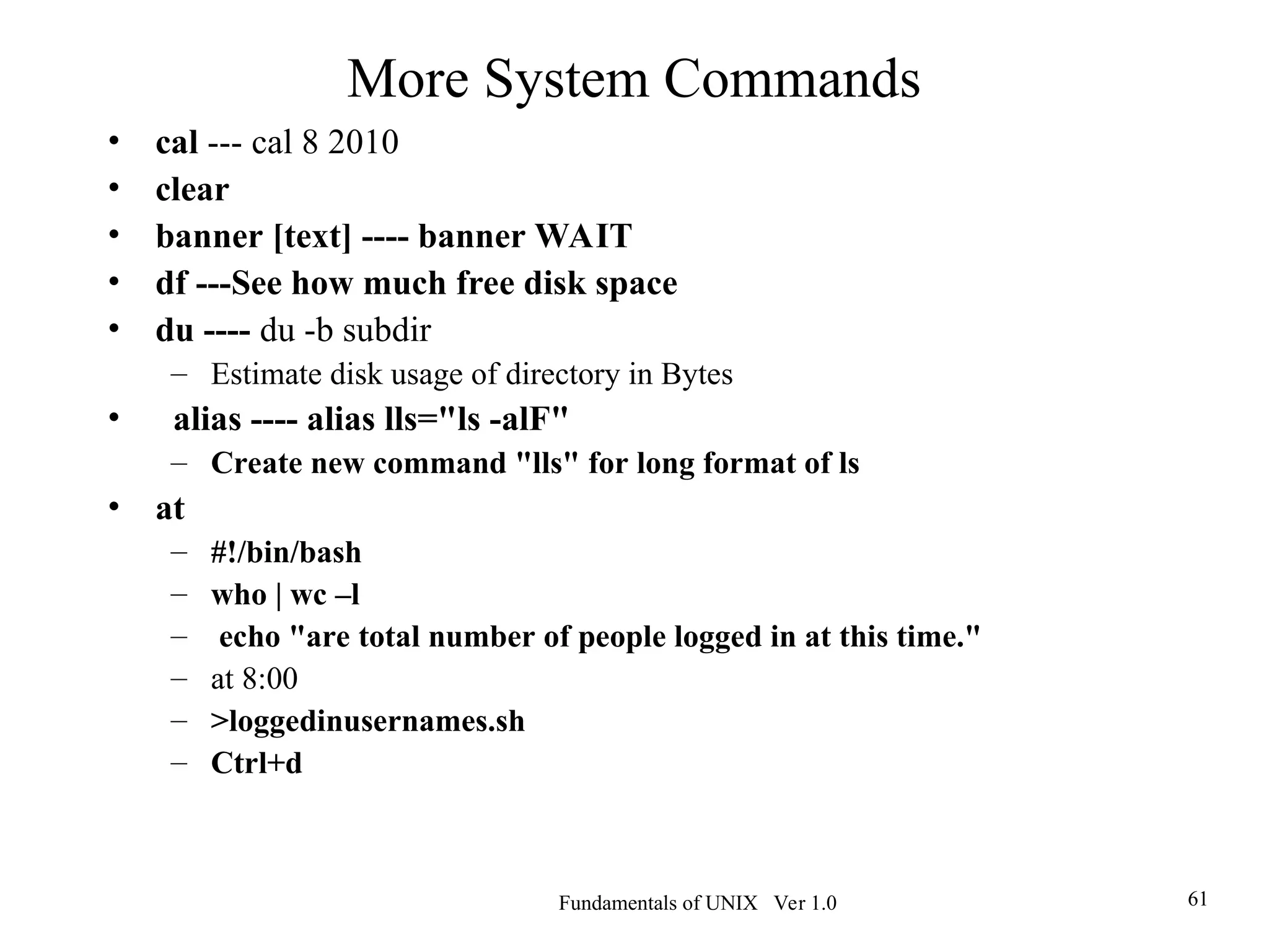 Fundamentals of UNIX Ver 1.0 61
More System Commands
• cal --- cal 8 2010
• clear
• banner [text] ---- banner WAIT
• df ---See how much free disk space
• du ---- du -b subdir
– Estimate disk usage of directory in Bytes
• alias ---- alias lls="ls -alF"
– Create new command "lls" for long format of ls
• at
– #!/bin/bash
– who | wc –l
– echo "are total number of people logged in at this time."
– at 8:00
– >loggedinusernames.sh
– Ctrl+d
 