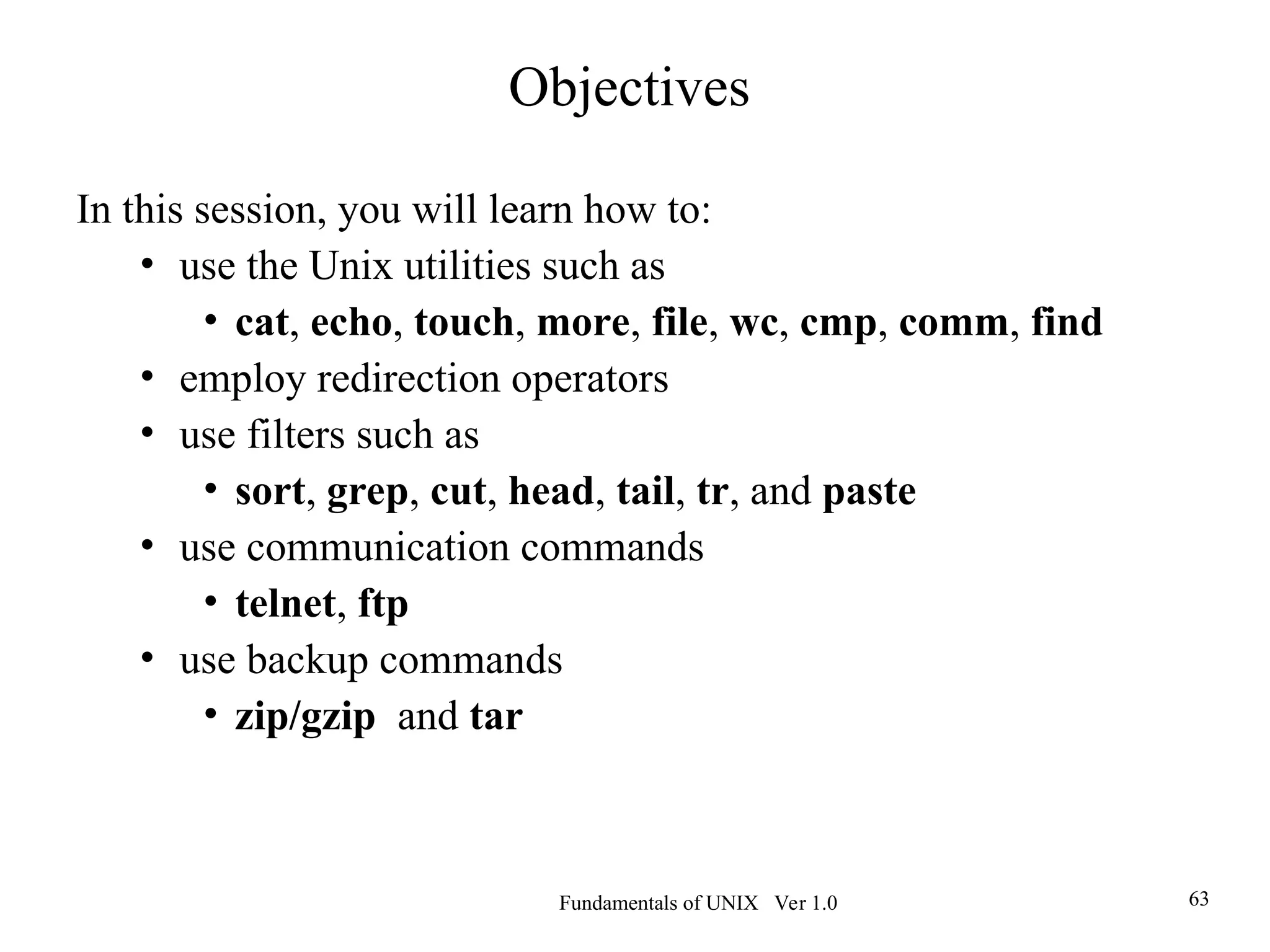 Fundamentals of UNIX Ver 1.0 63
In this session, you will learn how to:
• use the Unix utilities such as
• cat, echo, touch, more, file, wc, cmp, comm, find
• employ redirection operators
• use filters such as
• sort, grep, cut, head, tail, tr, and paste
• use communication commands
• telnet, ftp
• use backup commands
• zip/gzip and tar
Objectives
 