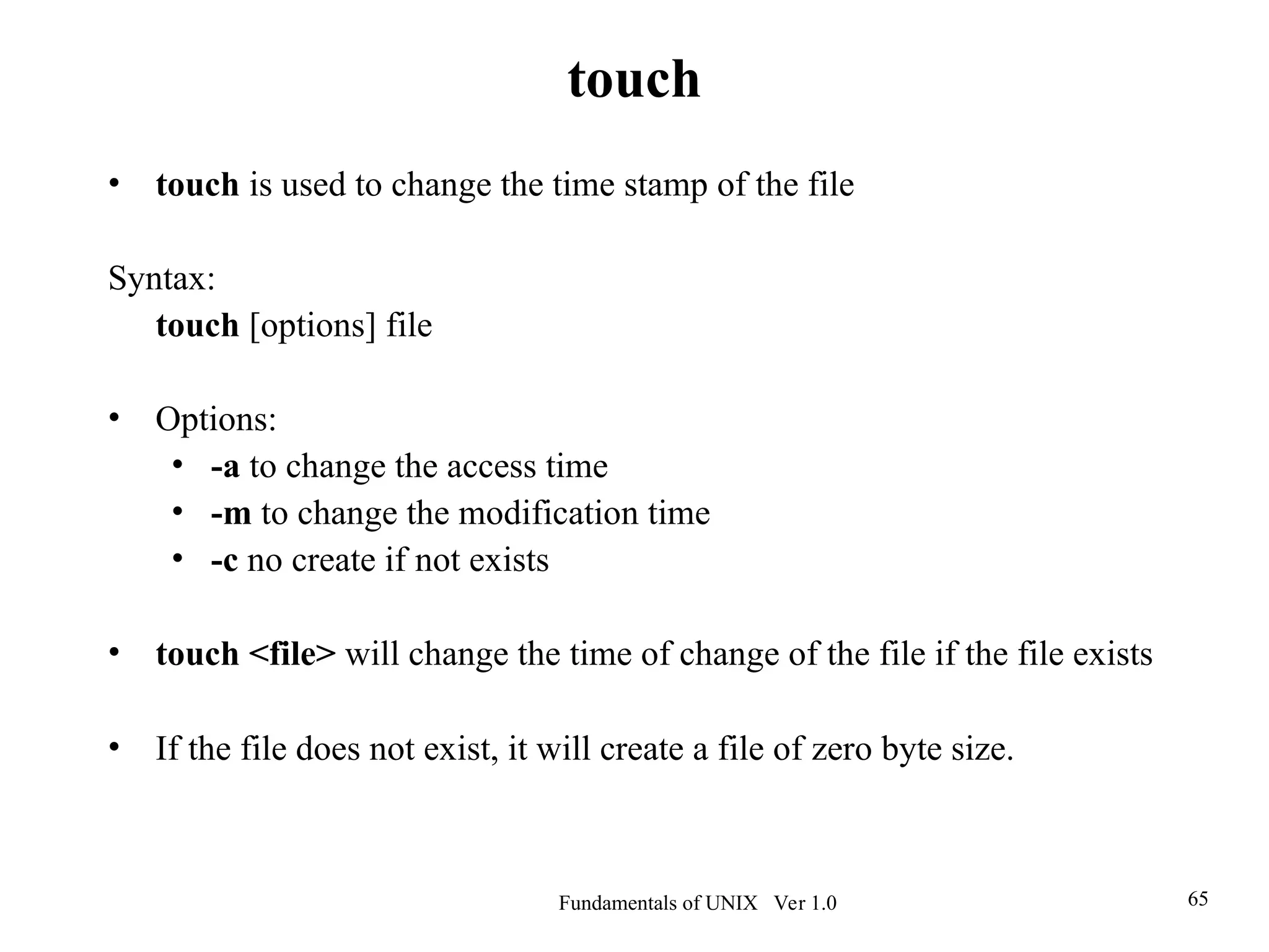 Fundamentals of UNIX Ver 1.0 65
• touch is used to change the time stamp of the file
Syntax:
touch [options] file
• Options:
• -a to change the access time
• -m to change the modification time
• -c no create if not exists
• touch <file> will change the time of change of the file if the file exists
• If the file does not exist, it will create a file of zero byte size.
touch
 