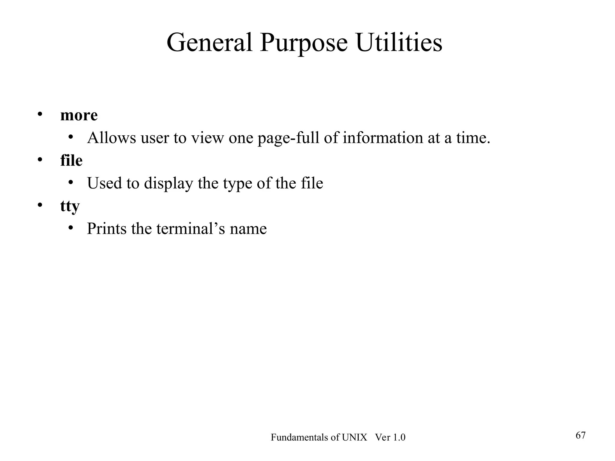 Fundamentals of UNIX Ver 1.0 67
• more
• Allows user to view one page-full of information at a time.
• file
• Used to display the type of the file
• tty
• Prints the terminal’s name
General Purpose Utilities
 