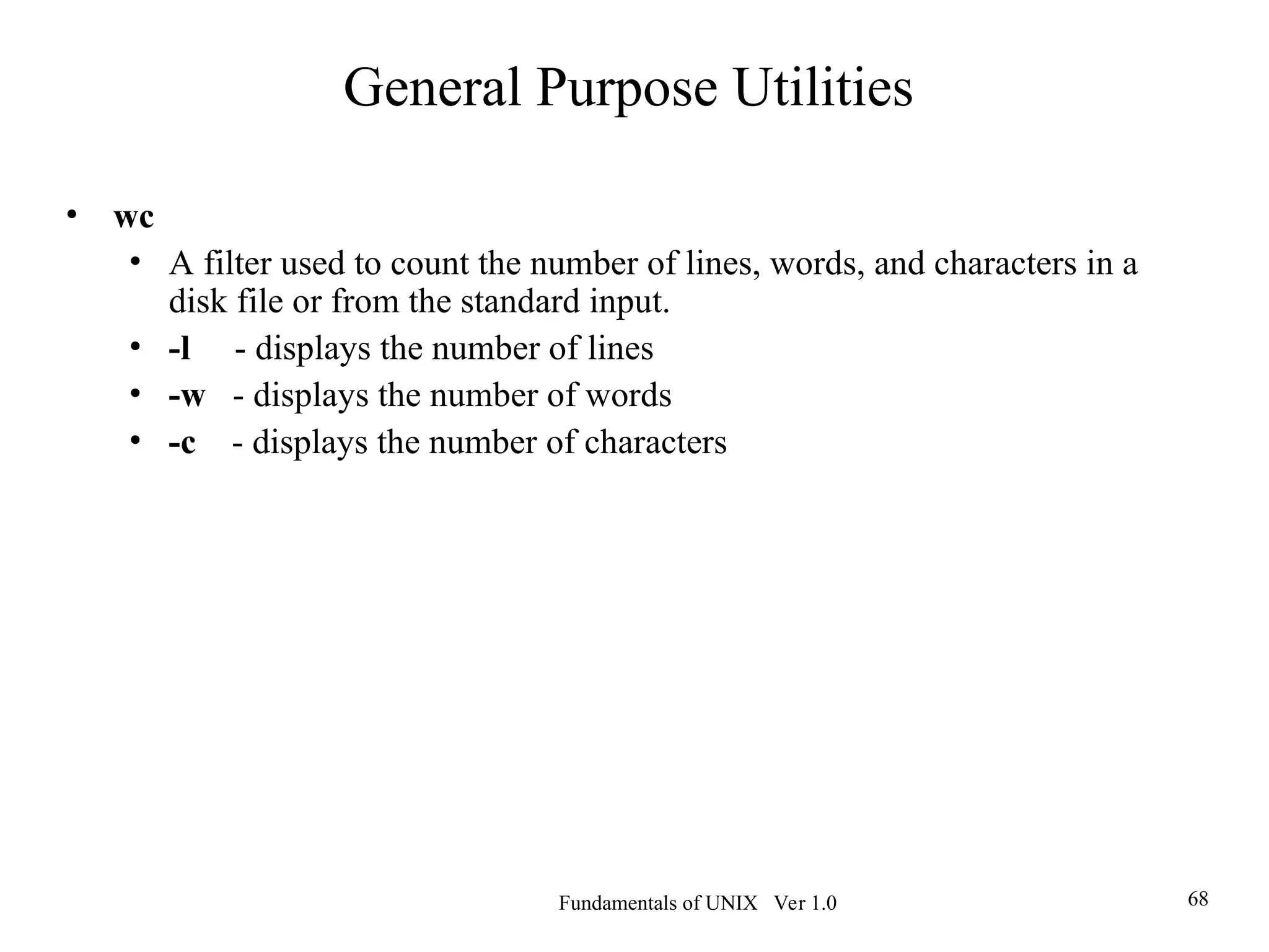 Fundamentals of UNIX Ver 1.0 68
• wc
• A filter used to count the number of lines, words, and characters in a
disk file or from the standard input.
• -l - displays the number of lines
• -w - displays the number of words
• -c - displays the number of characters
General Purpose Utilities
 