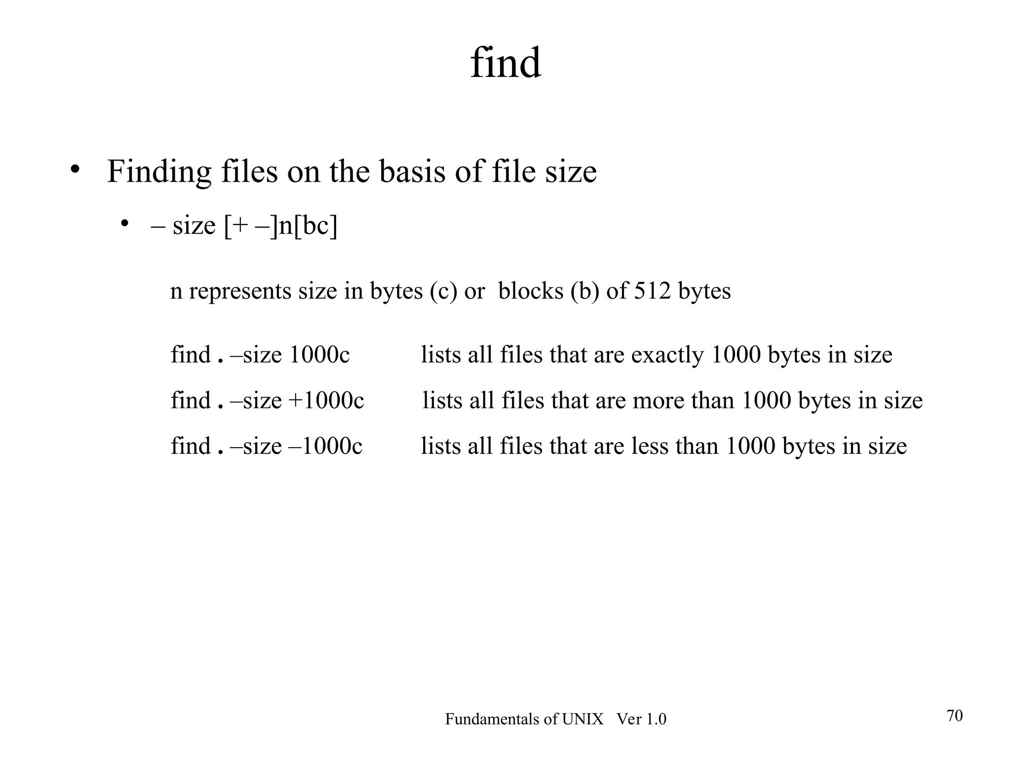 Fundamentals of UNIX Ver 1.0 70
• Finding files on the basis of file size
• – size [+ –]n[bc]
n represents size in bytes (c) or blocks (b) of 512 bytes
find . –size 1000c lists all files that are exactly 1000 bytes in size
find . –size +1000c lists all files that are more than 1000 bytes in size
find . –size –1000c lists all files that are less than 1000 bytes in size
find
 