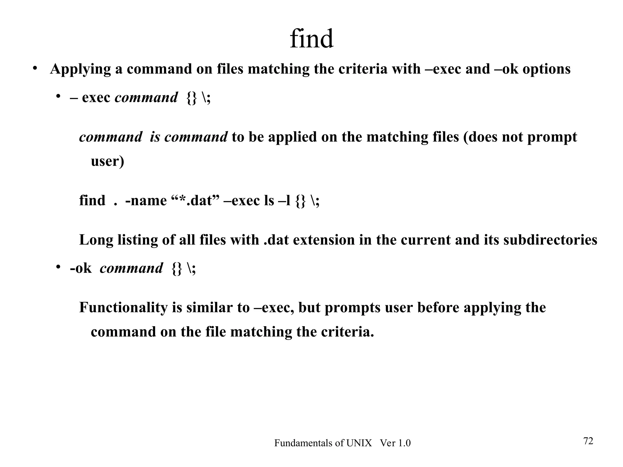 Fundamentals of UNIX Ver 1.0 72
• Applying a command on files matching the criteria with –exec and –ok options
• – exec command {} ;
command is command to be applied on the matching files (does not prompt
user)
find . -name “*.dat” –exec ls –l {} ;
Long listing of all files with .dat extension in the current and its subdirectories
• -ok command {} ;
Functionality is similar to –exec, but prompts user before applying the
command on the file matching the criteria.
find
 