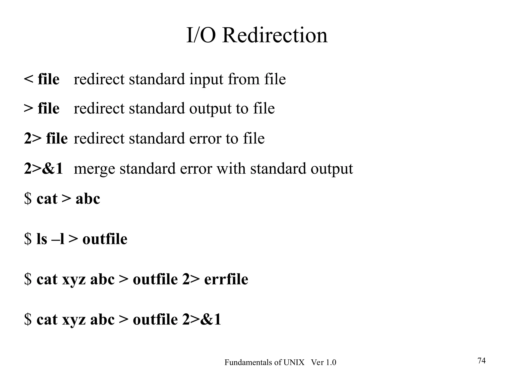 Fundamentals of UNIX Ver 1.0 74
< file redirect standard input from file
> file redirect standard output to file
2> file redirect standard error to file
2>&1 merge standard error with standard output
$ cat > abc
$ ls –l > outfile
$ cat xyz abc > outfile 2> errfile
$ cat xyz abc > outfile 2>&1
I/O Redirection
 