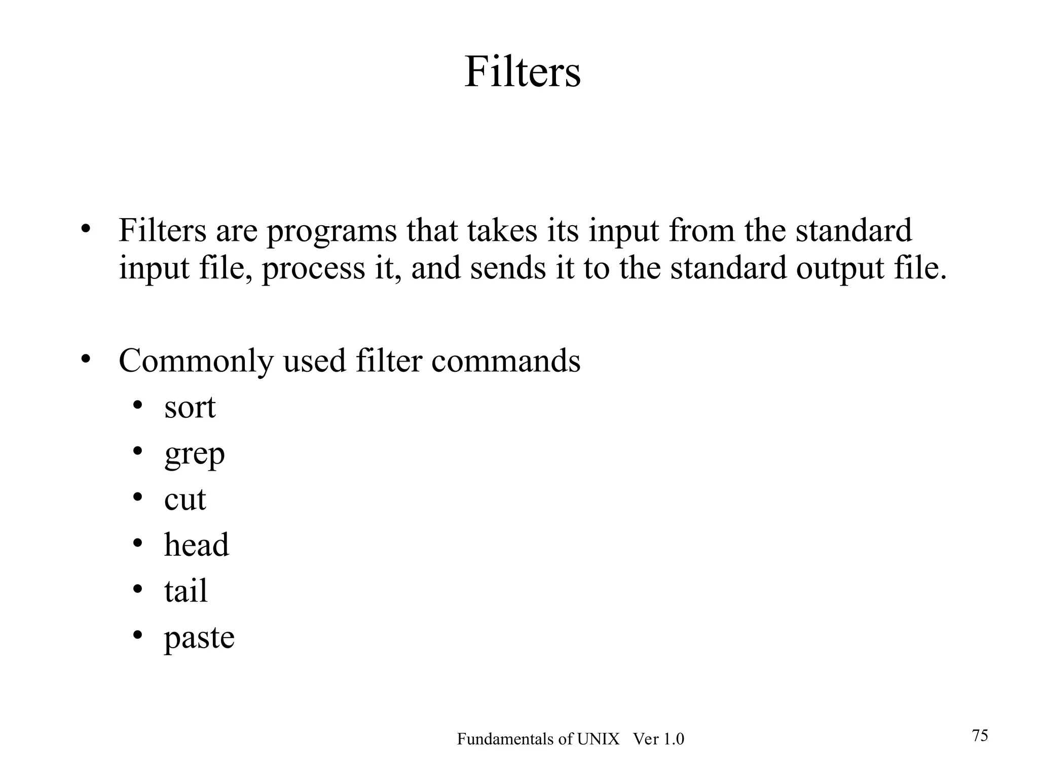 Fundamentals of UNIX Ver 1.0 75
• Filters are programs that takes its input from the standard
input file, process it, and sends it to the standard output file.
• Commonly used filter commands
• sort
• grep
• cut
• head
• tail
• paste
Filters
 
