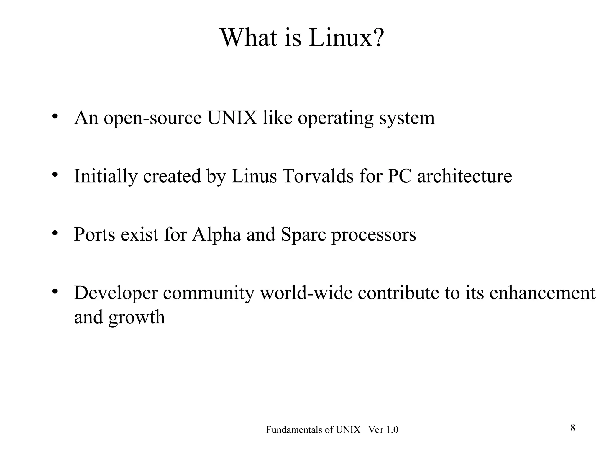 Fundamentals of UNIX Ver 1.0 8
What is Linux?
• An open-source UNIX like operating system
• Initially created by Linus Torvalds for PC architecture
• Ports exist for Alpha and Sparc processors
• Developer community world-wide contribute to its enhancement
and growth
 