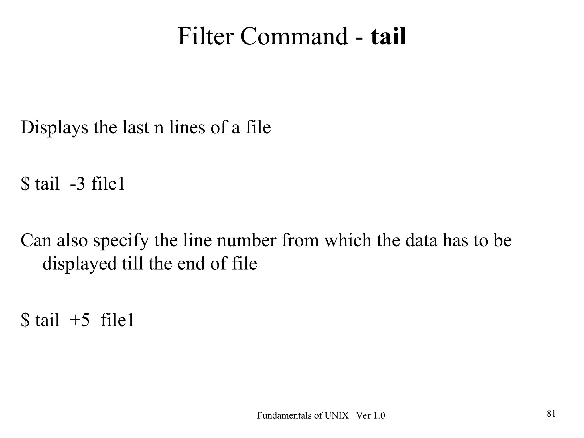 Fundamentals of UNIX Ver 1.0 81
Displays the last n lines of a file
$ tail -3 file1
Can also specify the line number from which the data has to be
displayed till the end of file
$ tail +5 file1
Filter Command - tail
 