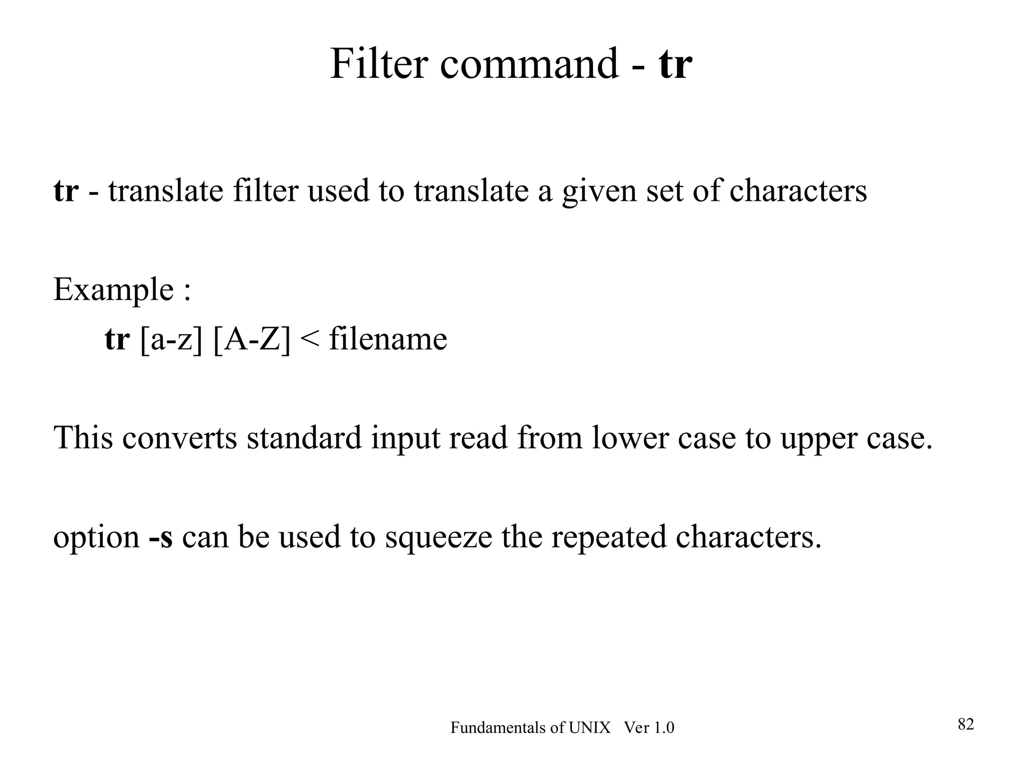 Fundamentals of UNIX Ver 1.0 82
tr - translate filter used to translate a given set of characters
Example :
tr [a-z] [A-Z] < filename
This converts standard input read from lower case to upper case.
option -s can be used to squeeze the repeated characters.
Filter command - tr
 
