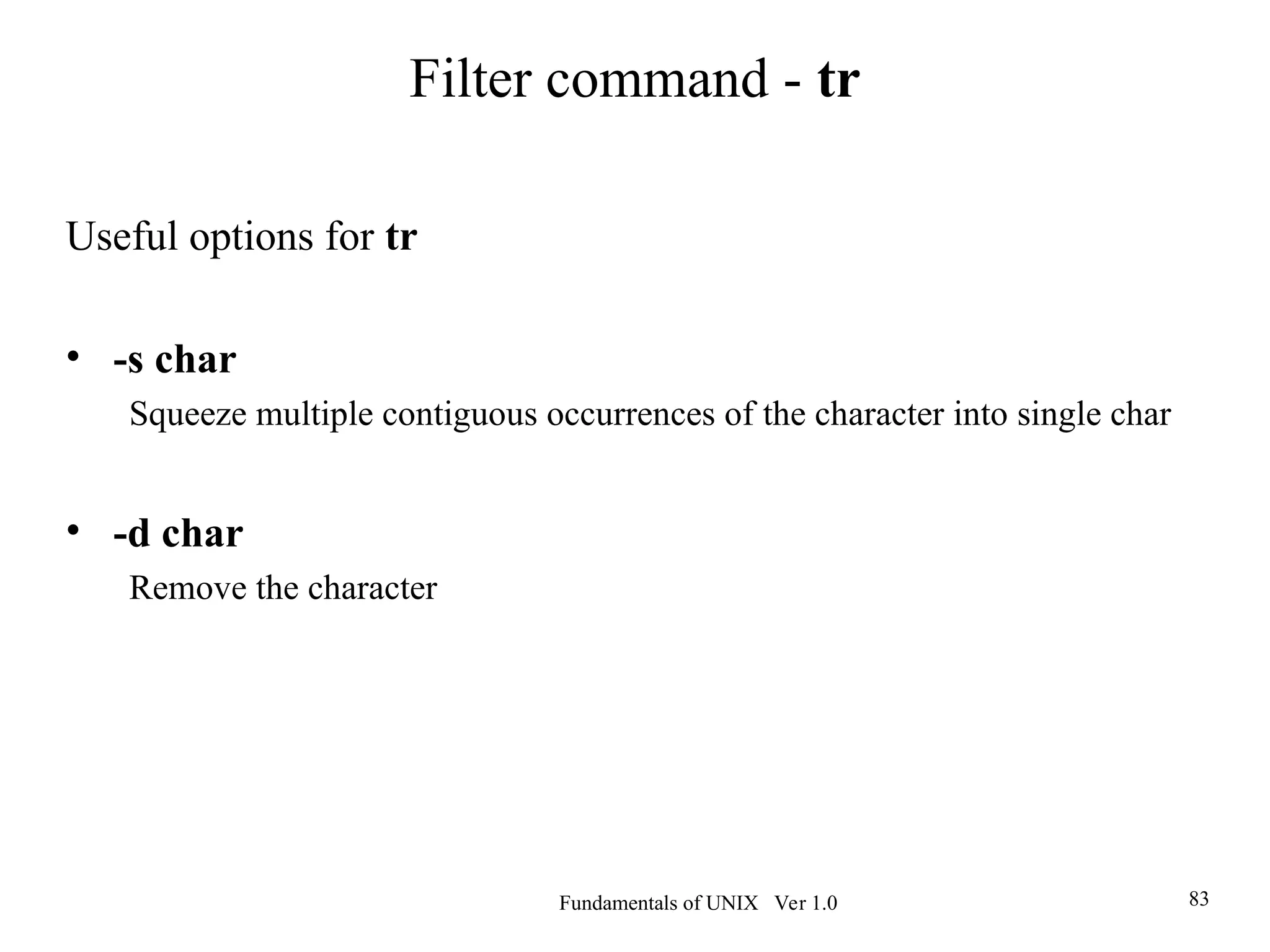 Fundamentals of UNIX Ver 1.0 83
Useful options for tr
• -s char
Squeeze multiple contiguous occurrences of the character into single char
• -d char
Remove the character
Filter command - tr
 