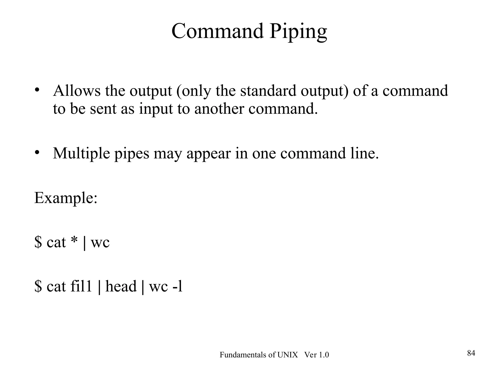 Fundamentals of UNIX Ver 1.0 84
• Allows the output (only the standard output) of a command
to be sent as input to another command.
• Multiple pipes may appear in one command line.
Example:
$ cat * | wc
$ cat fil1 | head | wc -l
Command Piping
 