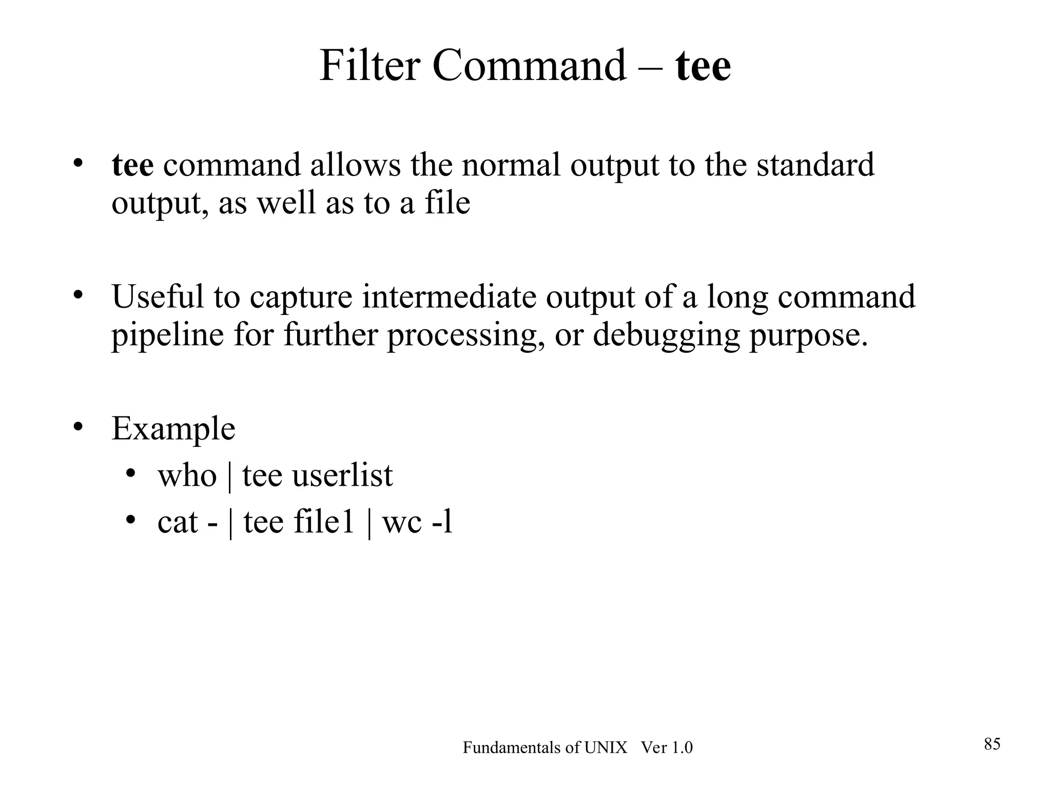 Fundamentals of UNIX Ver 1.0 85
• tee command allows the normal output to the standard
output, as well as to a file
• Useful to capture intermediate output of a long command
pipeline for further processing, or debugging purpose.
• Example
• who | tee userlist
• cat - | tee file1 | wc -l
Filter Command – tee
 