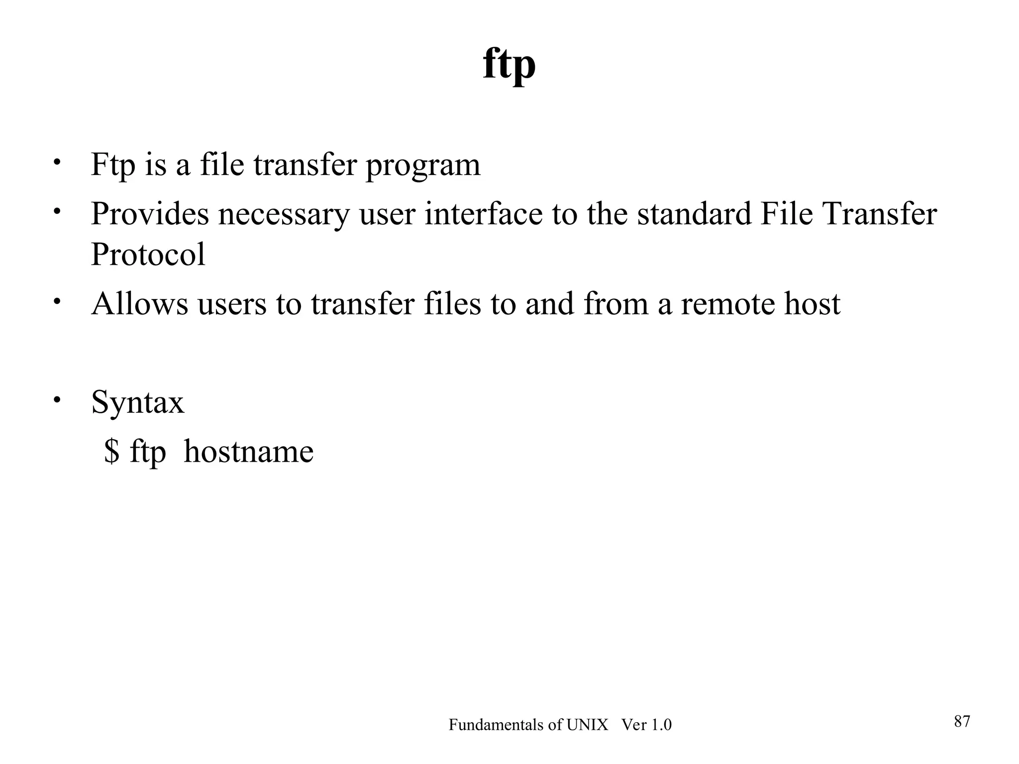 Fundamentals of UNIX Ver 1.0 87
• Ftp is a file transfer program
• Provides necessary user interface to the standard File Transfer
Protocol
• Allows users to transfer files to and from a remote host
• Syntax
$ ftp hostname
ftp
 