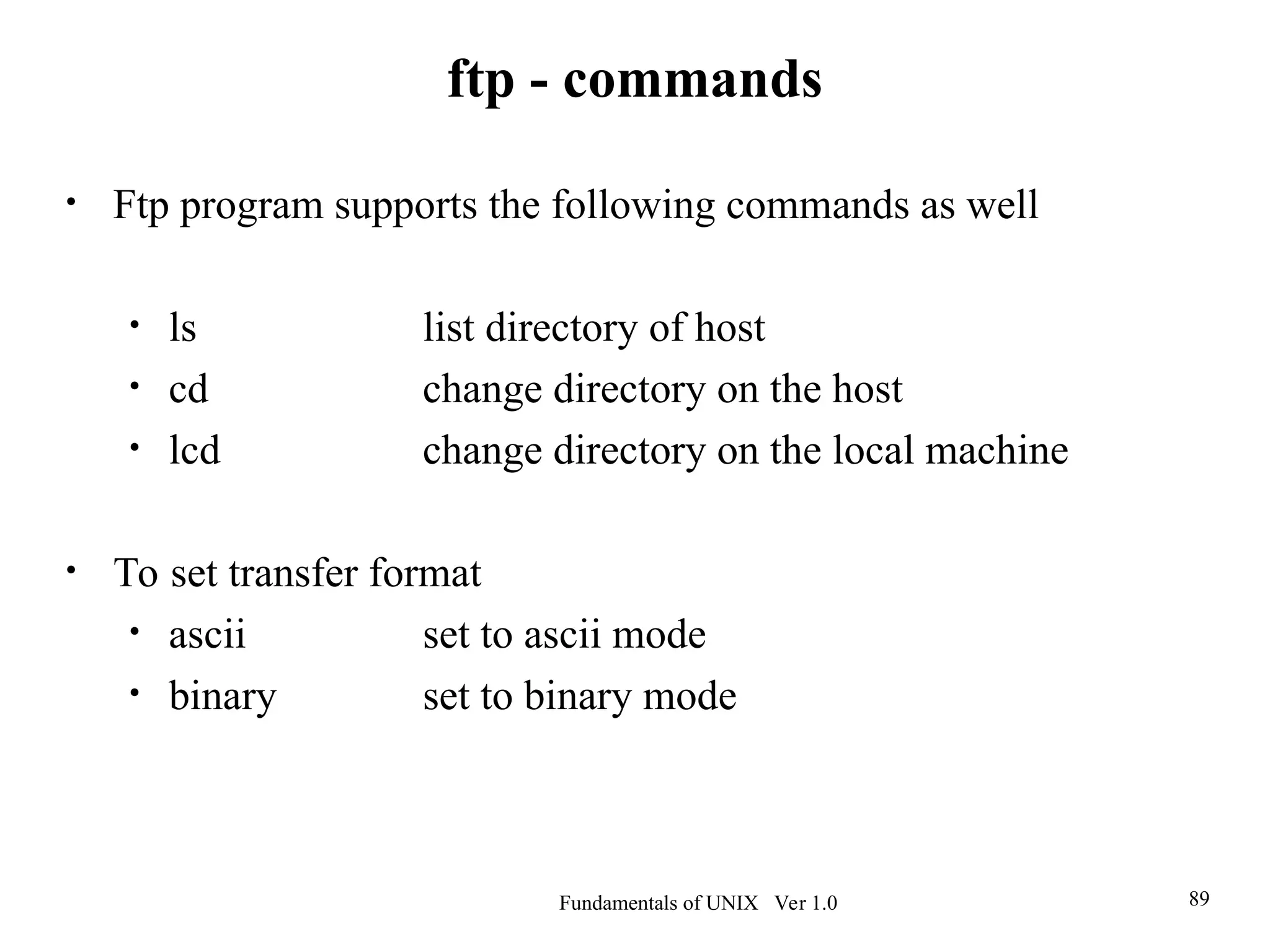 Fundamentals of UNIX Ver 1.0 89
• Ftp program supports the following commands as well
• ls list directory of host
• cd change directory on the host
• lcd change directory on the local machine
• To set transfer format
• ascii set to ascii mode
• binary set to binary mode
ftp - commands
 