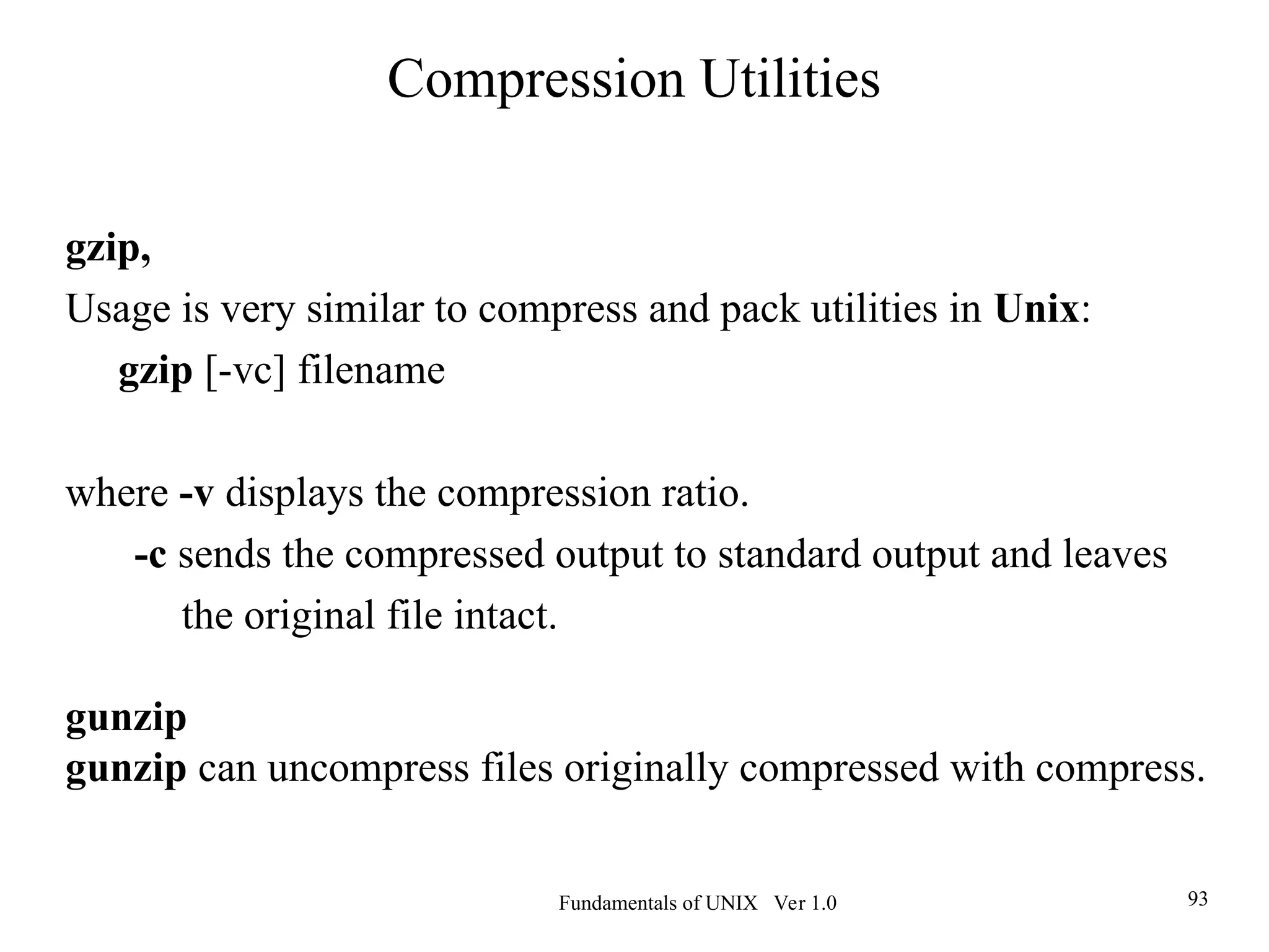 Fundamentals of UNIX Ver 1.0 93
gzip,
Usage is very similar to compress and pack utilities in Unix:
gzip [-vc] filename
where -v displays the compression ratio.
-c sends the compressed output to standard output and leaves
the original file intact.
gunzip
gunzip can uncompress files originally compressed with compress.
Compression Utilities
 