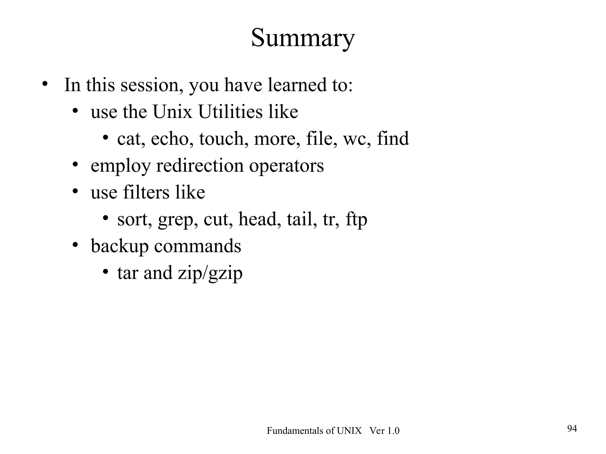 Fundamentals of UNIX Ver 1.0 94
Summary
• In this session, you have learned to:
• use the Unix Utilities like
• cat, echo, touch, more, file, wc, find
• employ redirection operators
• use filters like
• sort, grep, cut, head, tail, tr, ftp
• backup commands
• tar and zip/gzip
 