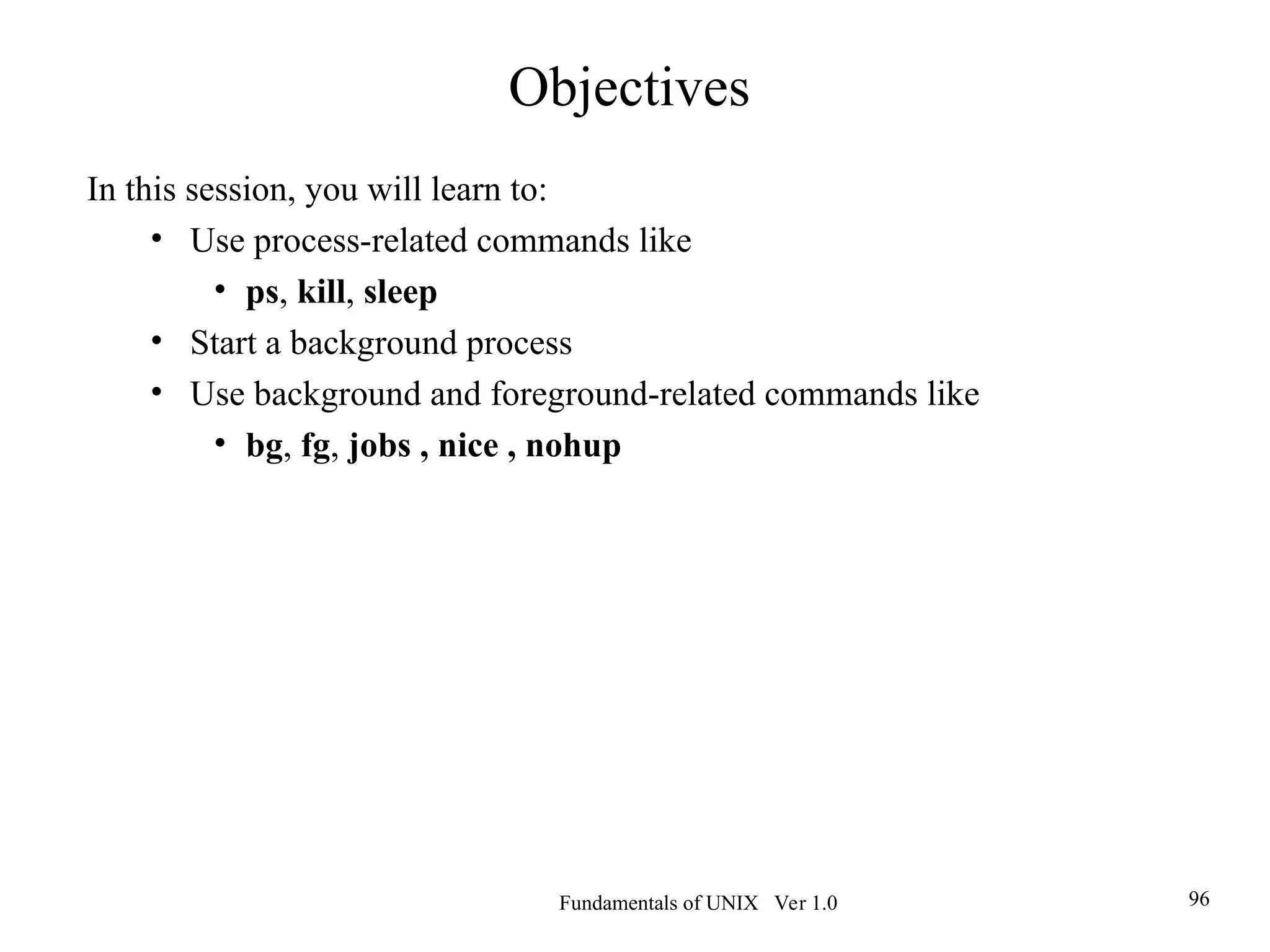 Fundamentals of UNIX Ver 1.0 96
In this session, you will learn to:
• Use process-related commands like
• ps, kill, sleep
• Start a background process
• Use background and foreground-related commands like
• bg, fg, jobs , nice , nohup
Objectives
 
