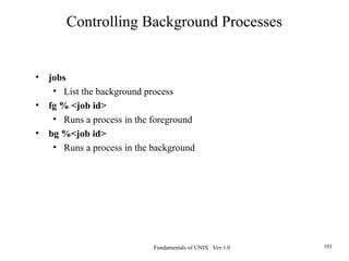 Fundamentals of UNIX Ver 1.0 101
• jobs
• List the background process
• fg % <job id>
• Runs a process in the foreground
• bg %<job id>
• Runs a process in the background
Controlling Background Processes
 