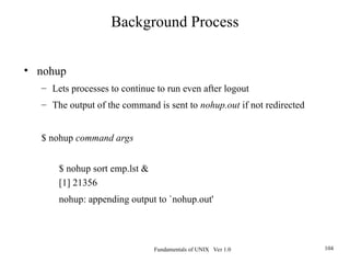 Fundamentals of UNIX Ver 1.0 104
• nohup
– Lets processes to continue to run even after logout
– The output of the command is sent to nohup.out if not redirected
$ nohup command args
$ nohup sort emp.lst &
[1] 21356
nohup: appending output to `nohup.out'
Background Process
 